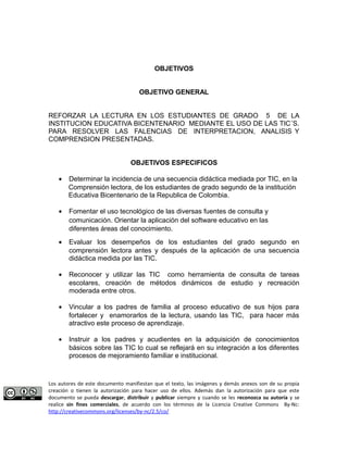 OBJETIVOS 
OBJETIVO GENERAL 
REFORZAR LA LECTURA EN LOS ESTUDIANTES DE GRADO 5 DE LA 
INSTITUCION EDUCATIVA BICENTENARIO MEDIANTE EL USO DE LAS TIC´S. 
PARA RESOLVER LAS FALENCIAS DE INTERPRETACION, ANALISIS Y 
COMPRENSION PRESENTADAS. 
OBJETIVOS ESPECIFICOS 
· Determinar la incidencia de una secuencia didáctica mediada por TIC, en la 
Comprensión lectora, de los estudiantes de grado segundo de la institución 
Educativa Bicentenario de la Republica de Colombia. 
· Fomentar el uso tecnológico de las diversas fuentes de consulta y 
comunicación. Orientar la aplicación del software educativo en las 
diferentes áreas del conocimiento. 
· Evaluar los desempeños de los estudiantes del grado segundo en 
comprensión lectora antes y después de la aplicación de una secuencia 
didáctica medida por las TIC. 
· Reconocer y utilizar las TIC como herramienta de consulta de tareas 
escolares, creación de métodos dinámicos de estudio y recreación 
moderada entre otros. 
· Vincular a los padres de familia al proceso educativo de sus hijos para 
fortalecer y enamorarlos de la lectura, usando las TIC, para hacer más 
atractivo este proceso de aprendizaje. 
· Instruir a los padres y acudientes en la adquisición de conocimientos 
básicos sobre las TIC lo cual se reflejará en su integración a los diferentes 
procesos de mejoramiento familiar e institucional. 
Los autores de este documento manifiestan que el texto, las imágenes y demás anexos son de su propia 
creación o tienen la autorización para hacer uso de ellos. Además dan la autorización para que este 
documento se pueda descargar, distribuir y publicar siempre y cuando se les reconozca su autoría y se 
realice sin fines comerciales, de acuerdo con los términos de la Licencia Creative Commons By-Nc: 
http://creativecommons.org/licenses/by-nc/2.5/co/ 
 