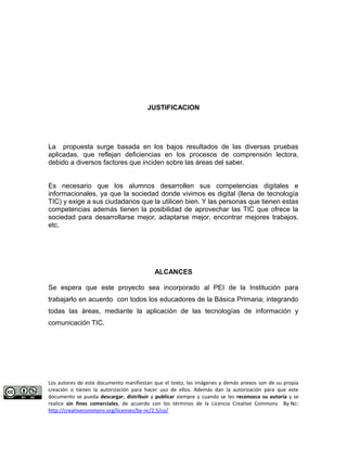 JUSTIFICACION 
La propuesta surge basada en los bajos resultados de las diversas pruebas 
aplicadas, que reflejan deficiencias en los procesos de comprensión lectora, 
debido a diversos factores que inciden sobre las áreas del saber. 
Es necesario que los alumnos desarrollen sus competencias digitales e 
informacionales, ya que la sociedad donde vivimos es digital (llena de tecnología 
TIC) y exige a sus ciudadanos que la utilicen bien. Y las personas que tienen estas 
competencias además tienen la posibilidad de aprovechar las TIC que ofrece la 
sociedad para desarrollarse mejor, adaptarse mejor, encontrar mejores trabajos, 
etc. 
ALCANCES 
Se espera que este proyecto sea incorporado al PEI de la Institución para 
trabajarlo en acuerdo con todos los educadores de la Básica Primaria; integrando 
todas las áreas, mediante la aplicación de las tecnologías de información y 
comunicación TIC. 
Los autores de este documento manifiestan que el texto, las imágenes y demás anexos son de su propia 
creación o tienen la autorización para hacer uso de ellos. Además dan la autorización para que este 
documento se pueda descargar, distribuir y publicar siempre y cuando se les reconozca su autoría y se 
realice sin fines comerciales, de acuerdo con los términos de la Licencia Creative Commons By-Nc: 
http://creativecommons.org/licenses/by-nc/2.5/co/ 
 