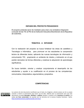 ENFASIS DEL PROYECTO PEDAGOGICO 
El proyecto pretende servir de mediador para crear una verdadera integración 
curricular de las TIC al PEI de la Institución Educativa Bicentenario de la Republica 
de Colombia. 
TEMATICA A ESTUDIAR 
Con la realización del proyecto se busca fortalecer las áreas de castellano y 
Tecnología e Informática, para promover en los estudiantes la comprensión 
lectora de diferentes textos; aplicando las nuevas tecnologías de información y 
comunicación TIC; propiciando un ambiente de interés y motivación en el que 
podrán demostrar de formas diferentes y creativas la adquisición de aprendizajes 
significativos. 
Se busca también, orientar y analizar conjuntamente el desempeño de los 
estudiantes y ayudar a su cualificación en el proceso de las competencias: 
comunicativa, interpretativa, argumentativa y propositiva. 
. 
COMPETENCIAS 
Los autores de este documento manifiestan que el texto, las imágenes y demás anexos son de su propia 
creación o tienen la autorización para hacer uso de ellos. Además dan la autorización para que este 
documento se pueda descargar, distribuir y publicar siempre y cuando se les reconozca su autoría y se 
realice sin fines comerciales, de acuerdo con los términos de la Licencia Creative Commons By-Nc: 
http://creativecommons.org/licenses/by-nc/2.5/co/ 
 