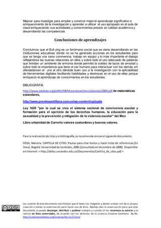 Mejorar para investigar para ampliar y construir mejor el aprendizaje significativo e 
enriquecimiento de la investigación y aprender a utilizar el uso apropiado en el aula de 
clase enriqueciendo sus actividades y conocimientos previos en calidad académica y 
desarrollando las competencias 
Conclusiones de aprendizajes 
Concluimos que el Bull ying es un fenómeno social que se viene desarrollando en las 
instituciones educativas donde no se ha generado acciones en los estudiantes para 
que se tenga una sana convivencia, trabajo en equipo y lo más importante el dialogo 
reflejándose las buenas relaciones en ellos y sobre todo el uso adecuado de palabras 
que brindan un ambiente de armonía donde permitió la solidez de lazos de amistad y 
sobre todo la importancia que tiene el ser humano para interactuar con los demás sin 
ofendedersen el uno al otro dándole buen uso a la investigación con la aplicabilidad 
de herramientas digitales facilitando habilidades y destrezas en el uso de ellas porque 
enriqueció el aprendizaje de conocimientos en los estudiantes. 
BIBLIOGRÁFIA 
http://www.eduteka.org/pdfdir/MENEstandaresCienciasSociales2004.pdf de matemáticas 
estandares, 
http://www.premiosantillana.com.co/wp-content/uploads 
Ley 1620 "por la cual se crea el sistema nacional de convivencia escolar y 
formación para el ejercicio de los derechos humanos, la educación para la 
sexualidad y la prevención y mitigación de la violencia escolar" del Men 
Libro urbanidad de Carreño valores costumbres y buenos valores. 
Para la realización de citas y la bibliografía, se recomienda revisar el siguiente documento: 
OSSA, Marcela. CARTILLA DE CITAS: Pautas para citar textos y hacer listas de referencias [En 
línea]. Bogotá: Universidad de los Andes, 2006 [Consultado en diciembre de 2008]. Disponible 
en Internet: < http://debu.uniandes.edu.co/Documentos/Cartilla_de_citas.pdf > 
Los autores de este documento manifiestan que el texto, las imágenes y demás anexos son de su propia 
creación o tienen la autorización para hacer uso de ellos. Además dan la autorización para que este 
documento se pueda descargar, distribuir y publicar siempre y cuando se les reconozca su autoría y se 
realice sin fines comerciales, de acuerdo con los términos de la Licencia Creative Commons By-Nc: 
http://creativecommons.org/licenses/by-nc/2.5/co/ 
 