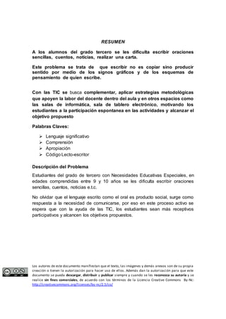 RESUMEN 
A los alumnos del grado tercero se les dificulta escribir oraciones 
sencillas, cuentos, noticias, realizar una carta. 
Este problema se trata de que escribir no es copiar sino producir 
sentido por medio de los signos gráficos y de los esquemas de 
pensamiento de quien escribe. 
Con las TIC se busca complementar, aplicar estrategias metodológicas 
que apoyen la labor del docente dentro del aula y en otros espacios como 
las salas de informática, sala de tablero electrónico, motivando los 
estudiantes a la participación espontanea en las actividades y alcanzar el 
objetivo propuesto 
Palabras Claves: 
 Lenguaje significativo 
 Comprensión 
 Apropiación 
 Código Lecto-escritor 
Descripción del Problema 
Estudiantes del grado de tercero con Necesidades Educativas Especiales, en 
edades comprendidas entre 9 y 10 años se les dificulta escribir oraciones 
sencillas, cuentos, noticias e.t.c. 
No olvidar que el lenguaje escrito como el oral es producto social, surge como 
respuesta a la necesidad de comunicarse, por eso en este proceso activo se 
espera que con la ayuda de las TIC, los estudiantes sean más receptivos 
participativos y alcancen los objetivos propuestos. 
Los autores de este documento manifiestan que el texto, las imágenes y demás anexos son de su propia 
creación o tienen la autorización para hacer uso de ellos. Además dan la autorización para que este 
documento se pueda descargar, distribuir y publicar siempre y cuando se les reconozca su autoría y se 
realice sin fines comerciales, de acuerdo con los términos de la Licencia Creative Commons By-Nc: 
http://creativecommons.org/licenses/by-nc/2.5/co/ 
 