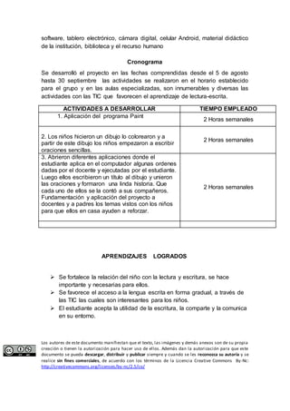 software, tablero electrónico, cámara digital, celular Android, material didáctico 
de la institución, biblioteca y el recurso humano 
Cronograma 
Se desarrolló el proyecto en las fechas comprendidas desde el 5 de agosto 
hasta 30 septiembre las actividades se realizaron en el horario establecido 
para el grupo y en las aulas especializadas, son innumerables y diversas las 
actividades con las TIC que favorecen el aprendizaje de lectura-escrita. 
ACTIVIDADES A DESARROLLAR TIEMPO EMPLEADO 
1. Aplicación del programa Paint 
2 Horas semanales 
2. Los niños hicieron un dibujo lo colorearon y a 
partir de este dibujo los niños empezaron a escribir 
oraciones sencillas. 
2 Horas semanales 
3. Abrieron diferentes aplicaciones donde el 
estudiante aplica en el computador algunas ordenes 
dadas por el docente y ejecutadas por el estudiante. 
Luego ellos escribieron un título al dibujo y unieron 
las oraciones y formaron una linda historia. Que 
cada uno de ellos se la contó a sus compañeros. 
Fundamentación y aplicación del proyecto a 
docentes y a padres los temas vistos con los niños 
para que ellos en casa ayuden a reforzar. 
2 Horas semanales 
APRENDIZAJES LOGRADOS 
 Se fortalece la relación del niño con la lectura y escritura, se hace 
importante y necesarias para ellos. 
 Se favorece el acceso a la lengua escrita en forma gradual, a través de 
las TIC las cuales son interesantes para los niños. 
 El estudiante acepta la utilidad de la escritura, la comparte y la comunica 
en su entorno. 
Los autores de este documento manifiestan que el texto, las imágenes y demás anexos son de su propia 
creación o tienen la autorización para hacer uso de ellos. Además dan la autorización para que este 
documento se pueda descargar, distribuir y publicar siempre y cuando se les reconozca su autoría y se 
realice sin fines comerciales, de acuerdo con los términos de la Licencia Creative Commons By-Nc: 
http://creativecommons.org/licenses/by-nc/2.5/co/ 
 
