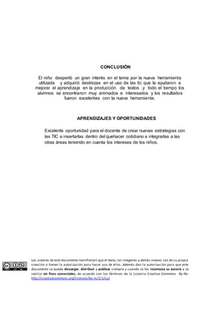 CONCLUSIÓN 
El niño despertó un gran interés en el tema por la nueva herramienta 
utilizada y adquirió destrezas en el uso de las tic que le ayudaron a 
mejorar el aprendizaje en la producción de textos .y todo el tiempo los 
alumnos se encontraron muy animados e interesados y los resultados 
fueron excelentes con la nueva herramienta. 
APRENDIZAJES Y OPORTUNIDADES 
Excelente oportunidad para el docente de crear nuevas estrategias con 
las TIC e insertarlas dentro del quehacer cotidiano e integrarlas a las 
otras áreas teniendo en cuenta los intereses de los niños. 
Los autores de este documento manifiestan que el texto, las imágenes y demás anexos son de su propia 
creación o tienen la autorización para hacer uso de ellos. Además dan la autorización para que este 
documento se pueda descargar, distribuir y publicar siempre y cuando se les reconozca su autoría y se 
realice sin fines comerciales, de acuerdo con los términos de la Licencia Creative Commons By-Nc: 
http://creativecommons.org/licenses/by-nc/2.5/co/ 
 