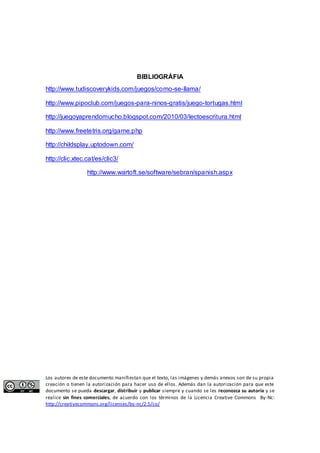 BIBLIOGRÁFIA 
http://www.tudiscoverykids.com/juegos/como-se-llama/ 
http://www.pipoclub.com/juegos-para-ninos-gratis/juego-tortugas.html 
http://juegoyaprendomucho.blogspot.com/2010/03/lectoescritura.html 
http://www.freetetris.org/game.php 
http://childsplay.uptodown.com/ 
http://clic.xtec.cat/es/clic3/ 
http://www.wartoft.se/software/sebran/spanish.aspx 
Los autores de este documento manifiestan que el texto, las imágenes y demás anexos son de su propia 
creación o tienen la autorización para hacer uso de ellos. Además dan la autorización para que este 
documento se pueda descargar, distribuir y publicar siempre y cuando se les reconozca su autoría y se 
realice sin fines comerciales, de acuerdo con los términos de la Licencia Creative Commons By-Nc: 
http://creativecommons.org/licenses/by-nc/2.5/co/ 
