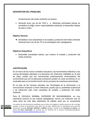 DESCRIPCIÓN DEL PROBLEMA 
Contaminación del medio ambiente con basura. 
 Haciendo buen uso de las TICS y a diferentes actividades lúdicas se 
sensibiliza al niñ@ a tener responsabilidad ambiental, al desarrollar hábitos 
de aseo y orden. 
Objetivo General 
 Sensibilizar a los estudiantes en el cuidado y protección del medio ambiente 
haciendo buen uso de las TIC y de estrategias ludo- pedagógicas. 
Objetivos Específicos 
 Desarrollar actividades lúdicas, que motiven al cuidado y protecciòn del 
medio ambiente. 
JUSTIFICACIÓN 
En el marco de los nuevos contextos educativos, las herramientas didácticas y las 
nuevas tecnologías aplicadas a la educación son dinámicas infaltables en el aula 
de clase, puesto que son herramientas poderosamente dinamizadores del 
conocimiento que con la adecuada orientación pueden sin duda convertirse en un 
invaluable paso en la transformación de los procesos de enseñanza-aprendizaje. 
En el caso de las ciencias naturales, las Tecnologías de la información y la 
comunicación empiezan a tomar relevancia, puesto que su posibilidad audiovisual 
y de interacción para crear campañas de cuidado y protección del medio 
ambiente. 
Para IE ESCUELA NORMAL SUPERIOR DE BUCARAMANGA, es muy 
importante avanzar en las mejoras pedagógicas; somos una Institución que se 
ubica entre los más altos estándares de calidad, tanto por su componente 
Los autores de este documento manifiestan que el texto, las imágenes y demás anexos son de su propia 
creación o tienen la autorización para hacer uso de ellos. Además dan la autorización para que este 
documento se pueda descargar, distribuir y publicar siempre y cuando se les reconozca su autoría y se 
realice sin fines comerciales, de acuerdo con los términos de la Licencia CreativeCommonsBy-Nc: 
http://creativecommons.org/licenses/by-nc/2.5/co/ 
 