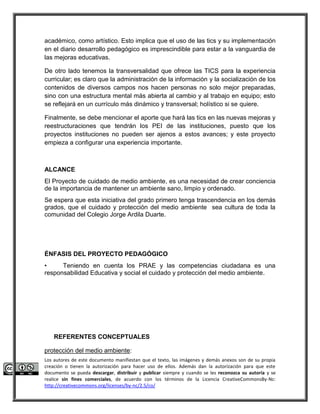 académico, como artístico. Esto implica que el uso de las tics y su implementación 
en el diario desarrollo pedagógico es imprescindible para estar a la vanguardia de 
las mejoras educativas. 
De otro lado tenemos la transversalidad que ofrece las TICS para la experiencia 
curricular; es claro que la administración de la información y la socialización de los 
contenidos de diversos campos nos hacen personas no solo mejor preparadas, 
sino con una estructura mental más abierta al cambio y al trabajo en equipo; esto 
se reflejará en un currículo más dinámico y transversal; holístico si se quiere. 
Finalmente, se debe mencionar el aporte que hará las tics en las nuevas mejoras y 
reestructuraciones que tendrán los PEI de las instituciones, puesto que los 
proyectos instituciones no pueden ser ajenos a estos avances; y este proyecto 
empieza a configurar una experiencia importante. 
ALCANCE 
El Proyecto de cuidado de medio ambiente, es una necesidad de crear conciencia 
de la importancia de mantener un ambiente sano, limpio y ordenado. 
Se espera que esta iniciativa del grado primero tenga trascendencia en los demás 
grados, que el cuidado y protección del medio ambiente sea cultura de toda la 
comunidad del Colegio Jorge Ardila Duarte. 
ÉNFASIS DEL PROYECTO PEDAGÓGICO 
• Teniendo en cuenta los PRAE y las competencias ciudadana es una 
responsabilidad Educativa y social el cuidado y protección del medio ambiente. 
REFERENTES CONCEPTUALES 
protección del medio ambiente: 
Los autores de este documento manifiestan que el texto, las imágenes y demás anexos son de su propia 
creación o tienen la autorización para hacer uso de ellos. Además dan la autorización para que este 
documento se pueda descargar, distribuir y publicar siempre y cuando se les reconozca su autoría y se 
realice sin fines comerciales, de acuerdo con los términos de la Licencia CreativeCommonsBy-Nc: 
http://creativecommons.org/licenses/by-nc/2.5/co/ 
 
