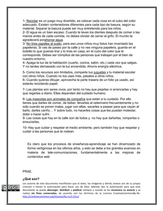 1- Reciclar es un juego muy divertido, es colocar cada cosa en el cubo del color 
adecuado. Existen contenedores diferentes para cada tipo de basura, según su 
material. Separar la basura puede ser muy entretenido para los niños. 
2- El agua es un bien escaso. Cuando te laves los dientes después de comer o las 
manos antes de cada comida, no debes olvidar de cerrar el grifo. El mundo te 
agradecerá porahorrar agua. 
3- No tires papeles al suelo, para eso unos niños muy listos han inventado las 
papeleras. Si vas de paseo por la calle y no ves ninguna papelera, guarda en el 
bolsillo lo que quieras tirar y lo tiras en casa, en el cubo del color que le 
corresponde. Debes ser cómplice de las personas que trabajan por el bien de 
nuestro entorno. 
4- Apaga la luz de la habitación (cuarto, cocina, salón, etc.) cada vez que salgas. 
Y no tardes demasiado con la luz encendida. Ahorra energía eléctrica. 
5- Como los recursos son limitados, comparte tus juguetes y tu material escolar 
con otros niños. Cuando no los uses más, pásalos a otros niños. 
6- Cuando quieras dibujar, aprovecha la parte trasera de un folio ya usado, así 
estarás reciclando papel. 
7- Las plantas son seres vivos, por tanto no hay que pisarlas ni arrancarlas y hay 
que regarlas a diario. Ellas dependen del cuidado humano. 
8- Las mascotas son animales de compañía que están a tu cuidado. Por ello 
tienes que darles de comer, de beber, llevarlas al veterinario frecuentemente y no 
solo cuando se ponen malas, jugar con ellas, sacarles a pasear para que vayan al 
baño, darles cariño… Y sobre todo, no hacerles cosas que les puedan molestar, 
doler o hacer sufrir. 
9- Las cosas que hay en la calle son de todos y no hay que dañarlas, romperlas o 
ensuciarlas. 
10- Hay que cuidar y respetar el medio ambiente, pero también hay que respetar y 
cuidar a las personas que te rodean. 
Es claro que los procesos de enseñanza-aprendizaje se han dinamizado de 
forma vertiginosa en los últimos años, y esto se debe a los grandes avances en 
materia de tele-comunicaciones, fundamentalmente a las mejoras de 
contenidos web 
PRAE. 
¿Qué son? 
Los autores de este documento manifiestan que el texto, las imágenes y demás anexos son de su propia 
creación o tienen la autorización para hacer uso de ellos. Además dan la autorización para que este 
documento se pueda descargar, distribuir y publicar siempre y cuando se les reconozca su autoría y se 
realice sin fines comerciales, de acuerdo con los términos de la Licencia CreativeCommonsBy-Nc: 
http://creativecommons.org/licenses/by-nc/2.5/co/ 
 