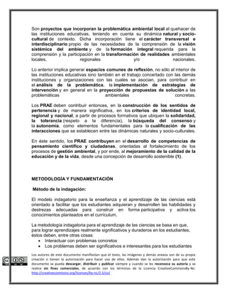 Son proyectos que incorporan la problemática ambiental local al quehacer de 
las instituciones educativas, teniendo en cuenta su dinámica natural y socio-cultural 
de contexto. Dicha incorporación tiene el carácter transversal e 
interdisciplinario propio de las necesidades de la comprensión de la visión 
sistémica del ambiente y de la formación integral requerida para la 
comprensión y la participación en la transformación de realidades ambientales 
locales, regionales y/o nacionales. 
Lo anterior implica generar espacios comunes de reflexión, no sólo al interior de 
las instituciones educativas sino también en el trabajo concertado con las demás 
instituciones y organizaciones con las cuales se asocian, para contribuir en 
el análisis de la problemática, la implementación de estrategias de 
intervención y en general en la proyección de propuestas de solución a las 
problemáticas ambientales concretas. 
Los PRAE deben contribuir entonces, en la construcción de los sentidos de 
pertenencia y de manera significativa, en los criterios de identidad local, 
regional y nacional, a partir de procesos formativos que ubiquen la solidaridad, 
la tolerancia (respeto a la diferencia), la búsqueda del consenso y 
la autonomía, como elementos fundamentales para la cualificación de las 
interacciones que se establecen entre las dinámicas naturales y socio-culturales. 
En éste sentido, los PRAE contribuyen en el desarrollo de competencias de 
pensamiento científico y ciudadanas, orientadas al fortalecimiento de los 
procesos de gestión ambiental, y por ende, al mejoramiento de la calidad de la 
educación y de la vida, desde una concepción de desarrollo sostenible (1). 
METODOLOGÍA Y FUNDAMENTACIÓN 
Método de la indagación: 
El modelo indagatorio para la enseñanza y el aprendizaje de las ciencias está 
orientado a facilitar que los estudiantes adquieran y desarrollen las habilidades y 
destrezas adecuadas para construir en forma participativa y activa los 
conocimientos planteados en el currículum. 
La metodología indagatoria para el aprendizaje de las ciencias se basa en que, 
para lograr aprendizajes realmente significativos y duraderos en los estudiantes, 
éstos deben, entre otras cosas: 
 Interactuar con problemas concretos 
 Los problemas deben ser significativos e interesantes para los estudiantes 
Los autores de este documento manifiestan que el texto, las imágenes y demás anexos son de su propia 
creación o tienen la autorización para hacer uso de ellos. Además dan la autorización para que este 
documento se pueda descargar, distribuir y publicar siempre y cuando se les reconozca su autoría y se 
realice sin fines comerciales, de acuerdo con los términos de la Licencia CreativeCommonsBy-Nc: 
http://creativecommons.org/licenses/by-nc/2.5/co/ 
 