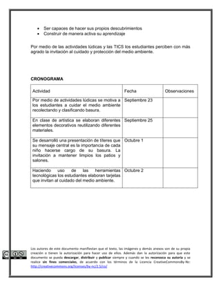  Ser capaces de hacer sus propios descubrimientos 
 Construir de manera activa su aprendizaje 
Por medio de las actividades lúdicas y las TICS los estudiantes perciben con más 
agrado la invitación al cuidado y protección del medio ambiente. 
CRONOGRAMA 
Actividad Fecha Observaciones 
Por medio de actividades lúdicas se motiva a 
los estudiantes a cuidar el medio ambiente 
recolectando y clasificando basura. 
Septiembre 23 
En clase de artística se elaboran diferentes 
elementos decorativos reutilizando diferentes 
materiales. 
Septiembre 25 
Se desarrolló una presentación de títeres que 
su mensaje central es la importancia de cada 
niño hacerse cargo de su basura. La 
invitación a mantener limpios los patios y 
salones. 
Octubre 1 
Haciendo uso de las herramientas 
tecnológicas los estudiantes elaboran tarjetas 
que invitan al cuidado del medio ambiente. 
Octubre 2 
Los autores de este documento manifiestan que el texto, las imágenes y demás anexos son de su propia 
creación o tienen la autorización para hacer uso de ellos. Además dan la autorización para que este 
documento se pueda descargar, distribuir y publicar siempre y cuando se les reconozca su autoría y se 
realice sin fines comerciales, de acuerdo con los términos de la Licencia CreativeCommonsBy-Nc: 
http://creativecommons.org/licenses/by-nc/2.5/co/ 
 