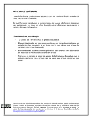 RESULTADOS ESPERADOS 
Los estudiantes de grado primero se preocupan por mantener limpio su salón de 
clase, no de estarlo aseando. 
De igual forma se ha reducido la contaminación de basura a la hora de descanso, 
y es satisfactorio ver como los niños de grado primero lideran en su descanso el 
cuidado del aseo de los patios. 
Conclusiones de aprendizajes 
• El uso de las TICS dinamiza el proceso educativo. 
• El aprendizaje debe ser innovador puesto que los contextos sociales de los 
estudiantes han cambiado a un ritmo mucho más rápido que el que ha 
cambiado el modelo de escuela. 
• El docente debe estar mucho más preparado para orientar a los estudiantes 
en medio de la información existente en la web. 
• Promover el mensaje a todos los grados de la Instituciòn Educativa, que el 
colegio mas limpio no es el que mas se barre, sino el que menos hay que 
asear. 
Los autores de este documento manifiestan que el texto, las imágenes y demás anexos son de su propia 
creación o tienen la autorización para hacer uso de ellos. Además dan la autorización para que este 
documento se pueda descargar, distribuir y publicar siempre y cuando se les reconozca su autoría y se 
realice sin fines comerciales, de acuerdo con los términos de la Licencia CreativeCommonsBy-Nc: 
http://creativecommons.org/licenses/by-nc/2.5/co/ 
 