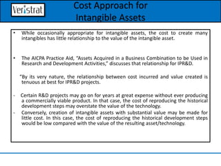 Cost Approach for
Intangible Assets
• While occasionally appropriate for intangible assets, the cost to create many
intangibles has little relationship to the value of the intangible asset.
• The AICPA Practice Aid, “Assets Acquired in a Business Combination to be Used in
Research and Development Activities,” discusses that relationship for IPR&D.
“By its very nature, the relationship between cost incurred and value created is
tenuous at best for IPR&D projects.
- Certain R&D projects may go on for years at great expense without ever producing
a commercially viable product. In that case, the cost of reproducing the historical
development steps may overstate the value of the technology.
- Conversely, creation of intangible assets with substantial value may be made for
little cost. In this case, the cost of reproducing the historical development steps
would be low compared with the value of the resulting asset/technology.
 