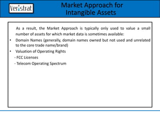 As a result, the Market Approach is typically only used to value a small
number of assets for which market data is sometimes available:
• Domain Names (generally, domain names owned but not used and unrelated
to the core trade name/brand)
• Valuation of Operating Rights
- FCC Licenses
- Telecom Operating Spectrum
Market Approach for
Intangible Assets
 