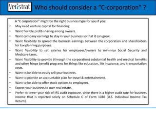 A “C corporation” might be the right business type for you if you:
• May need venture capital for financing.
• Want flexible profit-sharing among owners.
• Want company earnings to stay in your business so that it can grow.
• Want flexibility to spread the business earnings between the corporation and shareholders
for tax-planning purposes.
• Want flexibility to set salaries for employees/owners to minimize Social Security and
Medicare taxes.
• Want flexibility to provide (through the corporation) substantial health and medical benefits
and other fringe benefit programs for things like education, life insurance, and transportation
costs.
• Want to be able to easily sell your business.
• Want to provide an accountable plan for travel & entertainment.
• Want to be able to offer stock options to employees.
• Expect your business to own real estate.
• Prefer to lower your risk of IRS audit exposure, since there is a higher audit rate for business
income that is reported solely on Schedule C of Form 1040 (U.S. Individual Income Tax
Return).
Who should consider a “C-corporation” ?
 