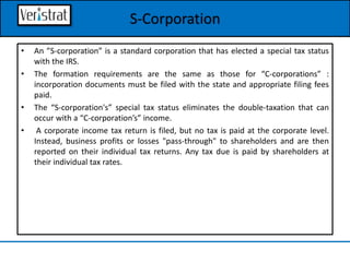 • An ”S-corporation” is a standard corporation that has elected a special tax status
with the IRS.
• The formation requirements are the same as those for “C-corporations” :
incorporation documents must be filed with the state and appropriate filing fees
paid.
• The “S-corporation's” special tax status eliminates the double-taxation that can
occur with a “C-corporation’s” income.
• A corporate income tax return is filed, but no tax is paid at the corporate level.
Instead, business profits or losses "pass-through" to shareholders and are then
reported on their individual tax returns. Any tax due is paid by shareholders at
their individual tax rates.
S-Corporation
 
