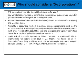 A “S-corporation” might be the right business type for you if:
• You want to take advantage of benefits that the corporate business type holds, but
you want to take advantage of pass-through taxation.
• You want flexibility to set salaries for employee/owners to minimize Social Security
and Medicare taxes.
• Flexibility of accounting methods is desired, because corporations must use the
accrual method of accounting unless they are considered to be a small corporation
(with gross receipts of $5,000,000 or less) and S corporations typically don’t have
to use the accrual method unless they have inventory.
• Lower risk of IRS audit exposure is desired, because “S-corporations” file an
informational tax return (Form 1120 S U.S. Income Tax Return for an “S-
Corporation”) and there is a higher audit rate for business income that is reported
solely on Schedule C of Form 1040 (U.S. Individual Income Tax Return).
Who should consider a “S-corporation” ?
 