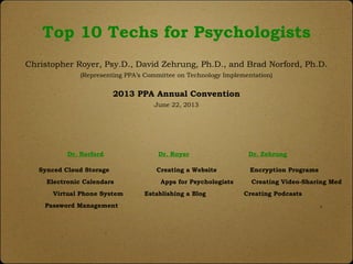 Top 10 Techs for Psychologists
Christopher Royer, Psy.D., David Zehrung, Ph.D., and Brad Norford, Ph.D.
(Representing PPA’s Committee on Technology Implementation)
2013 PPA Annual Convention
June 22, 2013
Dr. Norford Dr. Royer Dr. Zehrung
Synced Cloud Storage Creating a Website Encryption Programs
Electronic Calendars Apps for Psychologists Creating Video-Sharing Med
Virtual Phone System Establishing a Blog Creating Podcasts
Password Management .
 