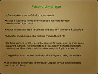 Password Manager
•Makes it feasible to have a different secure password for each
website/account you have
•Allows for one click log-in to websites and auto-fill of username & password
•Allows for one click auto-fill of address and credit card info
•Securely keeps track of all of your passwords
•Contains sections for other essential secure information such as credit cards,
password numbers, file combinations, social security numbers, healthcare
numbers, serial numbers, car information, computer log-in numbers, etc
•Encrypted on your computer hard drive with only you knowing the password
•Can be shared in encrypted form through Dropbox to your other computers
and your cell phone.
 
