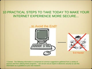 10 PRACTICAL STEPS TO TAKE TODAY TO MAKE YOUR
INTERNET EXPERIENCE MORE SECURE...
* Caveat: The following information is comprised of common suggestions gathered from a variety of
sources and from utilizing these programs. I am not am not an expert in electronic security so use this
information as a guideline to your own research.
...to Avoid the End!!
Evil Hacker
 