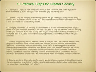 5. Updates: They are annoying, but installing updates that get sent to your computer in a timely
manner does much to foil viruses and the like. Hackers like to exploit the time period between when
a fix is announced and users actually install it.
6. Managing passwords: Do not keep an unsecured file of all your passwords anywhere on your
phone or on your computer. Similarly, if you print it out, best to keep it in a hidden spot and not lying
next to your computer. If you want to keep a file on your computer then that document should be
encrypted. Best of all, use a password manager program or a password keychain built into your
computer.
7. E-mail is only partially secure. Exercise caution in what you send. Hackers use bots and other
programs to search for social security, credit card numbers, account numbers, and words like
“password.” Additionally, everyone occasionally sends e-mail to the wrong person or has an
intended recipient forward it somewhere else. Faxes, phone calls, and text messages are secure
ways to transmit information so any of the secure numbers listed above should be sent in this
manner. Good news: Password protecting sensitive documents such as Excel sheets that you
attach to e-mails remain secure even if the computer or e-mail is accessed by someone unintended.
4. Logging out: Log out of work computers, phone, e-mail, Facebook, and Twitter if you leave
them unattended. (Do you leave your keys and wallet lying around in public?)
8. Security questions: When sites ask for security questions to reset passwords do not keep reusing
the same questions (e.g., Mother’s maiden name) or use questions that an astute hacker could locate
in a search (e.g., name of your high school).
10 Practical Steps for Greater Security
 