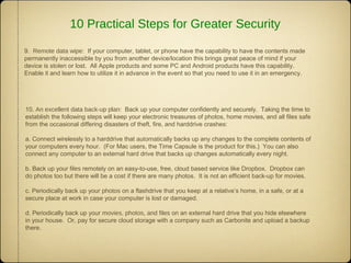 9. Remote data wipe: If your computer, tablet, or phone have the capability to have the contents made
permanently inaccessible by you from another device/location this brings great peace of mind if your
device is stolen or lost. All Apple products and some PC and Android products have this capability.
Enable it and learn how to utilize it in advance in the event so that you need to use it in an emergency.
10. An excellent data back-up plan: Back up your computer confidently and securely. Taking the time to
establish the following steps will keep your electronic treasures of photos, home movies, and all files safe
from the occasional differing disasters of theft, fire, and harddrive crashes:
a. Connect wirelessly to a harddrive that automatically backs up any changes to the complete contents of
your computers every hour. (For Mac users, the Time Capsule is the product for this.) You can also
connect any computer to an external hard drive that backs up changes automatically every night.
b. Back up your files remotely on an easy-to-use, free, cloud based service like Dropbox. Dropbox can
do photos too but there will be a cost if there are many photos. It is not an efficient back-up for movies.
c. Periodically back up your photos on a flashdrive that you keep at a relative’s home, in a safe, or at a
secure place at work in case your computer is lost or damaged.
d. Periodically back up your movies, photos, and files on an external hard drive that you hide elsewhere
in your house. Or, pay for secure cloud storage with a company such as Carbonite and upload a backup
there.
10 Practical Steps for Greater Security
 