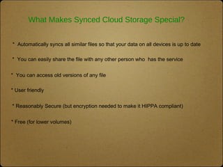 What Makes Synced Cloud Storage Special?
* Free (for lower volumes)
* Reasonably Secure (but encryption needed to make it HIPPA compliant)
* User friendly
* Automatically syncs all similar files so that your data on all devices is up to date
* You can access old versions of any file
* You can easily share the file with any other person who has the service
 