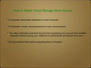 How to Make Cloud Storage More Secure
* 12 character reasonable password on each computer
* Two-step verification (prevents anyone from accessing your account from another
computer without having your cellphone to authenticate permission from you).
* 14 character, unique, strong password on your cloud account
* Encrypt sensitive files before uploading them to Dropbox
 