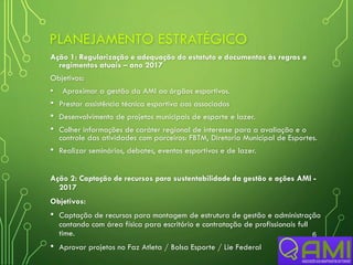 PLANEJAMENTO ESTRATÉGICO
Ação 1: Regularização e adequação do estatuto e documentos às regras e
regimentos atuais – ano 2017
Objetivos:
• Aproximar a gestão da AMI ao órgãos esportivos.
• Prestar assistência técnica esportiva aos associados
• Desenvolvimento de projetos municipais de esporte e lazer.
• Colher informações de caráter regional de interesse para a avaliação e o
controle das atividades com parceiros: FBTM, Diretoria Municipal de Esportes.
• Realizar seminários, debates, eventos esportivos e de lazer.
Ação 2: Captação de recursos para sustentabilidade da gestão e ações AMI -
2017
Objetivos:
• Captação de recursos para montagem de estrutura de gestão e administração
contando com área física para escritório e contratação de profissionais full
time.
• Aprovar projetos no Faz Atleta / Bolsa Esporte / Lie Federal
6
 