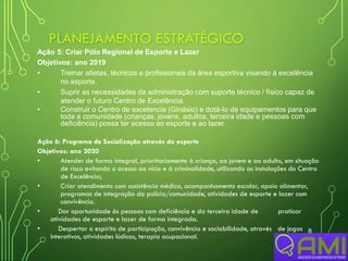 PLANEJAMENTO ESTRATÉGICO
8
Ação 5: Criar Pólo Regional de Esporte e Lazer
Objetivos: ano 2019
• Treinar atletas, técnicos e profissionais da área esportiva visando à excelência
no esporte.
• Suprir as necessidades da administração com suporte técnico / físico capaz de
atender o futuro Centro de Excelência.
• Construir o Centro de excelencia (Ginásio) e dotá-lo de equipamentos para que
toda a comunidade (crianças, jovens, adultos, terceira idade e pessoas com
deficiência) possa ter acesso ao esporte e ao lazer.
Ação 6: Programa de Socialização através do esporte
Objetivos: ano 2020
• Atender de forma integral, prioritariamente à criança, ao jovem e ao adulto, em situação
de risco evitando o acesso ao vício e à criminalidade, utilizando as instalações do Centro
de Excelência;
• Criar atendimento com assistência médica, acompanhamento escolar, apoio alimentar,
programas de integração da polícia/comunidade, atividades de esporte e lazer com
convivência.
• Dar oportunidade às pessoas com deficiência e da terceira idade de praticar
atividades de esporte e lazer de forma integrada.
• Despertar o espírito de participação, convivência e sociabilidade, através de jogos
interativos, atividades lúdicas, terapia ocupacional.
 