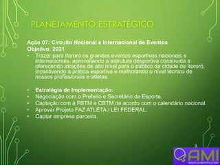 PLANEJAMENTO ESTRATÉGICO
9
Ação 07: Circuito Nacional e Internacional de Eventos
Objetivo: 2021
• Trazer para Itororó os grandes eventos esportivos nacionais e
internacionais, aproveitando a estrutura desportiva construida e
oferecendo atrações de alto nível para o público da cidade de Itororó,
incentivando a prática esportiva e melhorando o nível técnico de
nossos profissionais e atletas.
• Estratégia de Implementação:
• Negociação com o Prefeito e Secretário de Esporte.
• Captação com a FBTM e CBTM de acordo com o calendário nacional.
• Aprovar Projeto FAZ ATLETA / LEI FEDERAL.
• Captar empresa parceira.
 