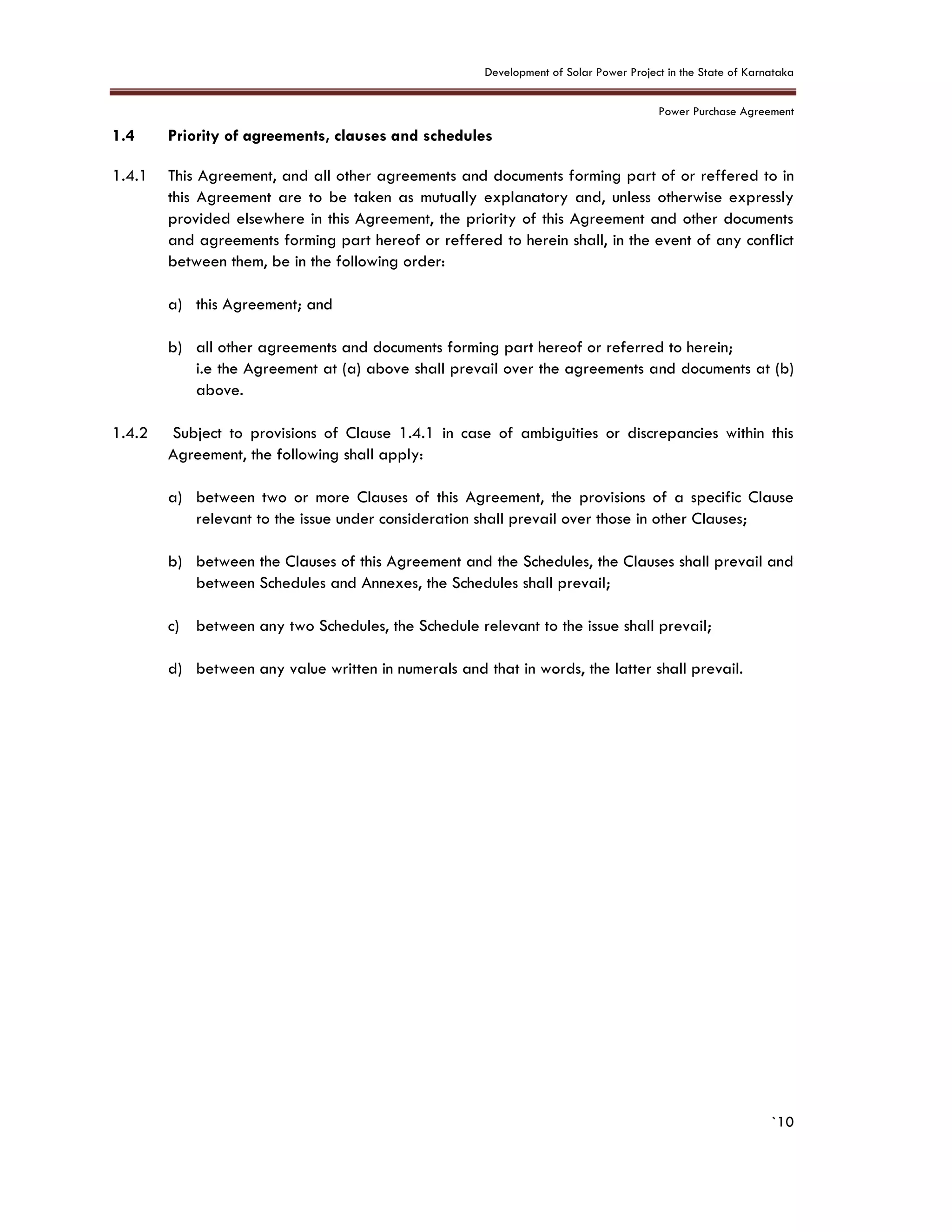 Development of Solar Power Project in the State of Karnataka
Power Purchase Agreement
`10
1.4 Priority of agreements, clauses and schedules
1.4.1 This Agreement, and all other agreements and documents forming part of or reffered to in
this Agreement are to be taken as mutually explanatory and, unless otherwise expressly
provided elsewhere in this Agreement, the priority of this Agreement and other documents
and agreements forming part hereof or reffered to herein shall, in the event of any conflict
between them, be in the following order:
a) this Agreement; and
b) all other agreements and documents forming part hereof or referred to herein;
i.e the Agreement at (a) above shall prevail over the agreements and documents at (b)
above.
1.4.2 Subject to provisions of Clause 1.4.1 in case of ambiguities or discrepancies within this
Agreement, the following shall apply:
a) between two or more Clauses of this Agreement, the provisions of a specific Clause
relevant to the issue under consideration shall prevail over those in other Clauses;
b) between the Clauses of this Agreement and the Schedules, the Clauses shall prevail and
between Schedules and Annexes, the Schedules shall prevail;
c) between any two Schedules, the Schedule relevant to the issue shall prevail;
d) between any value written in numerals and that in words, the latter shall prevail.
 