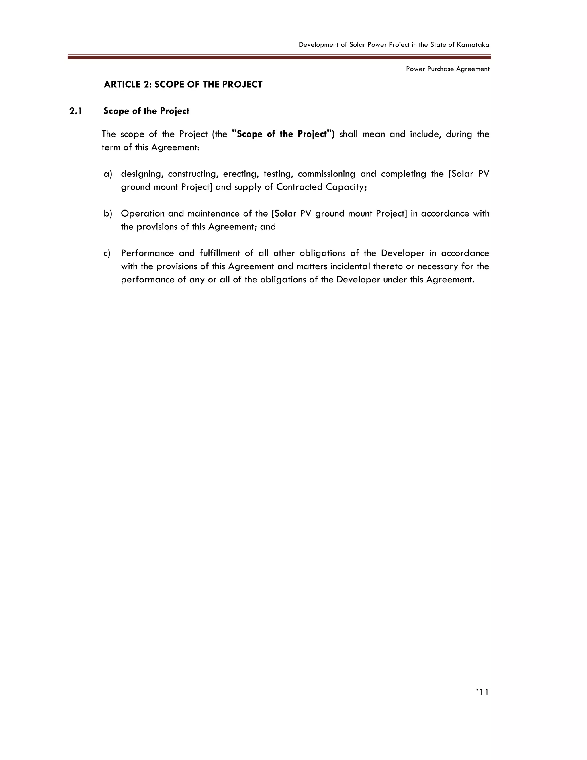 Development of Solar Power Project in the State of Karnataka
Power Purchase Agreement
`11
2. ARTICLE 2: SCOPE OF THE PROJECT
2.1 Scope of the Project
The scope of the Project (the "Scope of the Project") shall mean and include, during the
term of this Agreement:
a) designing, constructing, erecting, testing, commissioning and completing the [Solar PV
ground mount Project] and supply of Contracted Capacity;
b) Operation and maintenance of the [Solar PV ground mount Project] in accordance with
the provisions of this Agreement; and
c) Performance and fulfillment of all other obligations of the Developer in accordance
with the provisions of this Agreement and matters incidental thereto or necessary for the
performance of any or all of the obligations of the Developer under this Agreement.
 