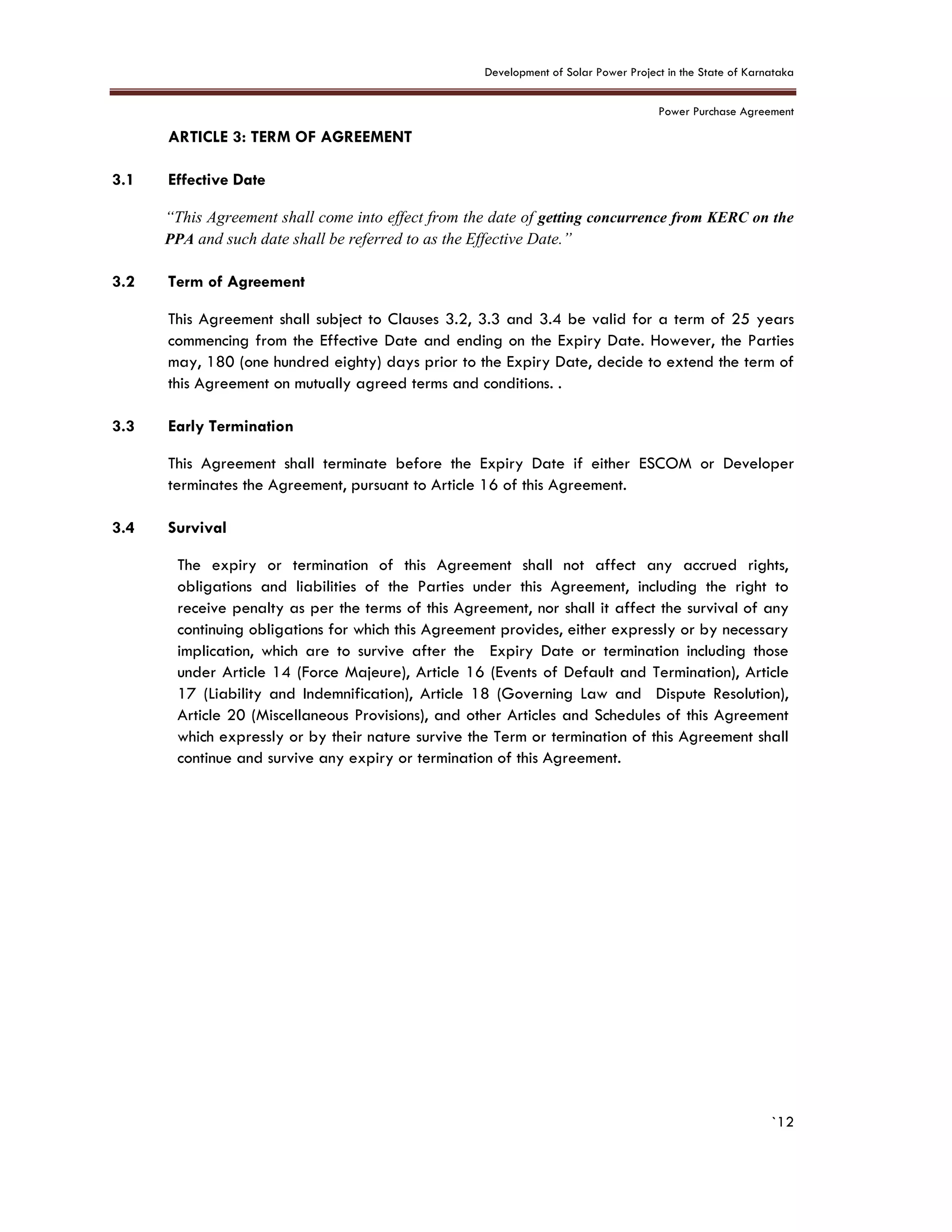 Development of Solar Power Project in the State of Karnataka
Power Purchase Agreement
`12
3. ARTICLE 3: TERM OF AGREEMENT
3.1 Effective Date
“This Agreement shall come into effect from the date of getting concurrence from KERC on the
PPA and such date shall be referred to as the Effective Date.”
3.2 Term of Agreement
This Agreement shall subject to Clauses 3.2, 3.3 and 3.4 be valid for a term of 25 years
commencing from the Effective Date and ending on the Expiry Date. However, the Parties
may, 180 (one hundred eighty) days prior to the Expiry Date, decide to extend the term of
this Agreement on mutually agreed terms and conditions. .
3.3 Early Termination
This Agreement shall terminate before the Expiry Date if either ESCOM or Developer
terminates the Agreement, pursuant to Article 16 of this Agreement.
3.4 Survival
The expiry or termination of this Agreement shall not affect any accrued rights,
obligations and liabilities of the Parties under this Agreement, including the right to
receive penalty as per the terms of this Agreement, nor shall it affect the survival of any
continuing obligations for which this Agreement provides, either expressly or by necessary
implication, which are to survive after the Expiry Date or termination including those
under Article 14 (Force Majeure), Article 16 (Events of Default and Termination), Article
17 (Liability and Indemnification), Article 18 (Governing Law and Dispute Resolution),
Article 20 (Miscellaneous Provisions), and other Articles and Schedules of this Agreement
which expressly or by their nature survive the Term or termination of this Agreement shall
continue and survive any expiry or termination of this Agreement.
 