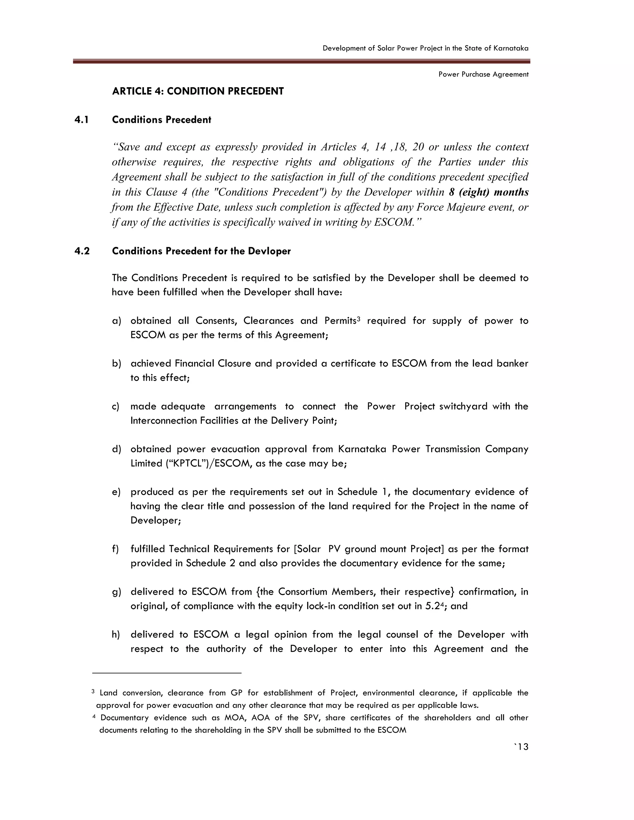 Development of Solar Power Project in the State of Karnataka
Power Purchase Agreement
`13
4. ARTICLE 4: CONDITION PRECEDENT
4.1 Conditions Precedent
“Save and except as expressly provided in Articles 4, 14 ,18, 20 or unless the context
otherwise requires, the respective rights and obligations of the Parties under this
Agreement shall be subject to the satisfaction in full of the conditions precedent specified
in this Clause 4 (the "Conditions Precedent") by the Developer within 8 (eight) months
from the Effective Date, unless such completion is affected by any Force Majeure event, or
if any of the activities is specifically waived in writing by ESCOM.”
4.2 Conditions Precedent for the Devloper
The Conditions Precedent is required to be satisfied by the Developer shall be deemed to
have been fulfilled when the Developer shall have:
a) obtained all Consents, Clearances and Permits3 required for supply of power to
ESCOM as per the terms of this Agreement;
b) achieved Financial Closure and provided a certificate to ESCOM from the lead banker
to this effect;
c) made adequate arrangements to connect the Power Project switchyard with the
Interconnection Facilities at the Delivery Point;
d) obtained power evacuation approval from Karnataka Power Transmission Company
Limited (“KPTCL”)/ESCOM, as the case may be;
e) produced as per the requirements set out in Schedule 1, the documentary evidence of
having the clear title and possession of the land required for the Project in the name of
Developer;
f) fulfilled Technical Requirements for [Solar PV ground mount Project] as per the format
provided in Schedule 2 and also provides the documentary evidence for the same;
g) delivered to ESCOM from {the Consortium Members, their respective} confirmation, in
original, of compliance with the equity lock-in condition set out in 5.24; and
h) delivered to ESCOM a legal opinion from the legal counsel of the Developer with
respect to the authority of the Developer to enter into this Agreement and the
3 Land conversion, clearance from GP for establishment of Project, environmental clearance, if applicable the
approval for power evacuation and any other clearance that may be required as per applicable laws.
4 Documentary evidence such as MOA, AOA of the SPV, share certificates of the shareholders and all other
documents relating to the shareholding in the SPV shall be submitted to the ESCOM
 