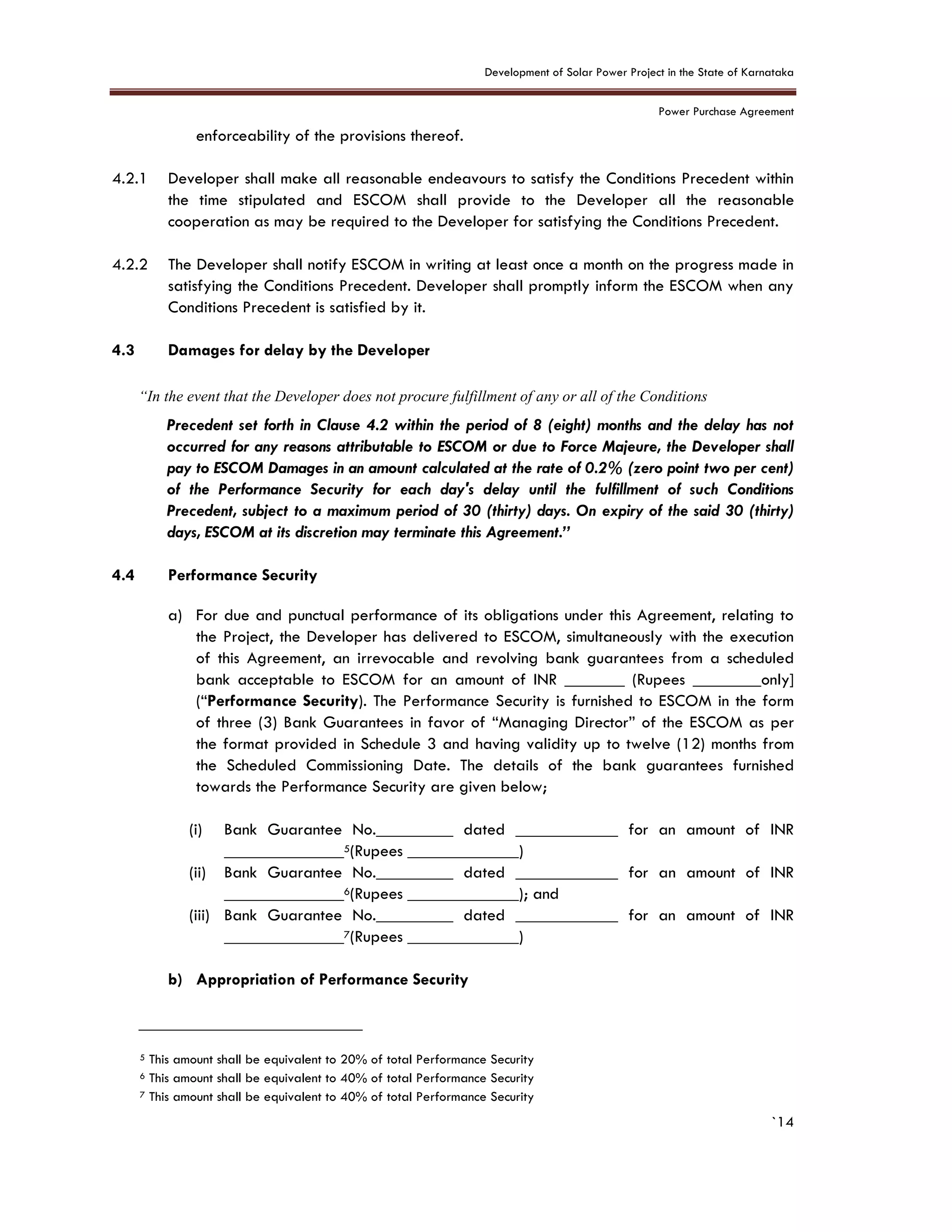 Development of Solar Power Project in the State of Karnataka
Power Purchase Agreement
`14
enforceability of the provisions thereof.
4.2.1 Developer shall make all reasonable endeavours to satisfy the Conditions Precedent within
the time stipulated and ESCOM shall provide to the Developer all the reasonable
cooperation as may be required to the Developer for satisfying the Conditions Precedent.
4.2.2 The Developer shall notify ESCOM in writing at least once a month on the progress made in
satisfying the Conditions Precedent. Developer shall promptly inform the ESCOM when any
Conditions Precedent is satisfied by it.
4.3 Damages for delay by the Developer
“In the event that the Developer does not procure fulfillment of any or all of the Conditions
Precedent set forth in Clause 4.2 within the period of 8 (eight) months and the delay has not
occurred for any reasons attributable to ESCOM or due to Force Majeure, the Developer shall
pay to ESCOM Damages in an amount calculated at the rate of 0.2% (zero point two per cent)
of the Performance Security for each day's delay until the fulfillment of such Conditions
Precedent, subject to a maximum period of 30 (thirty) days. On expiry of the said 30 (thirty)
days, ESCOM at its discretion may terminate this Agreement.”
4.4 Performance Security
a) For due and punctual performance of its obligations under this Agreement, relating to
the Project, the Developer has delivered to ESCOM, simultaneously with the execution
of this Agreement, an irrevocable and revolving bank guarantees from a scheduled
bank acceptable to ESCOM for an amount of INR _______ (Rupees ________only]
(“Performance Security). The Performance Security is furnished to ESCOM in the form
of three (3) Bank Guarantees in favor of “Managing Director” of the ESCOM as per
the format provided in Schedule 3 and having validity up to twelve (12) months from
the Scheduled Commissioning Date. The details of the bank guarantees furnished
towards the Performance Security are given below;
(i) Bank Guarantee No._________ dated ____________ for an amount of INR
______________5(Rupees _____________)
(ii) Bank Guarantee No._________ dated ____________ for an amount of INR
______________6(Rupees _____________); and
(iii) Bank Guarantee No._________ dated ____________ for an amount of INR
______________7(Rupees _____________)
b) Appropriation of Performance Security
5 This amount shall be equivalent to 20% of total Performance Security
6 This amount shall be equivalent to 40% of total Performance Security
7 This amount shall be equivalent to 40% of total Performance Security
 