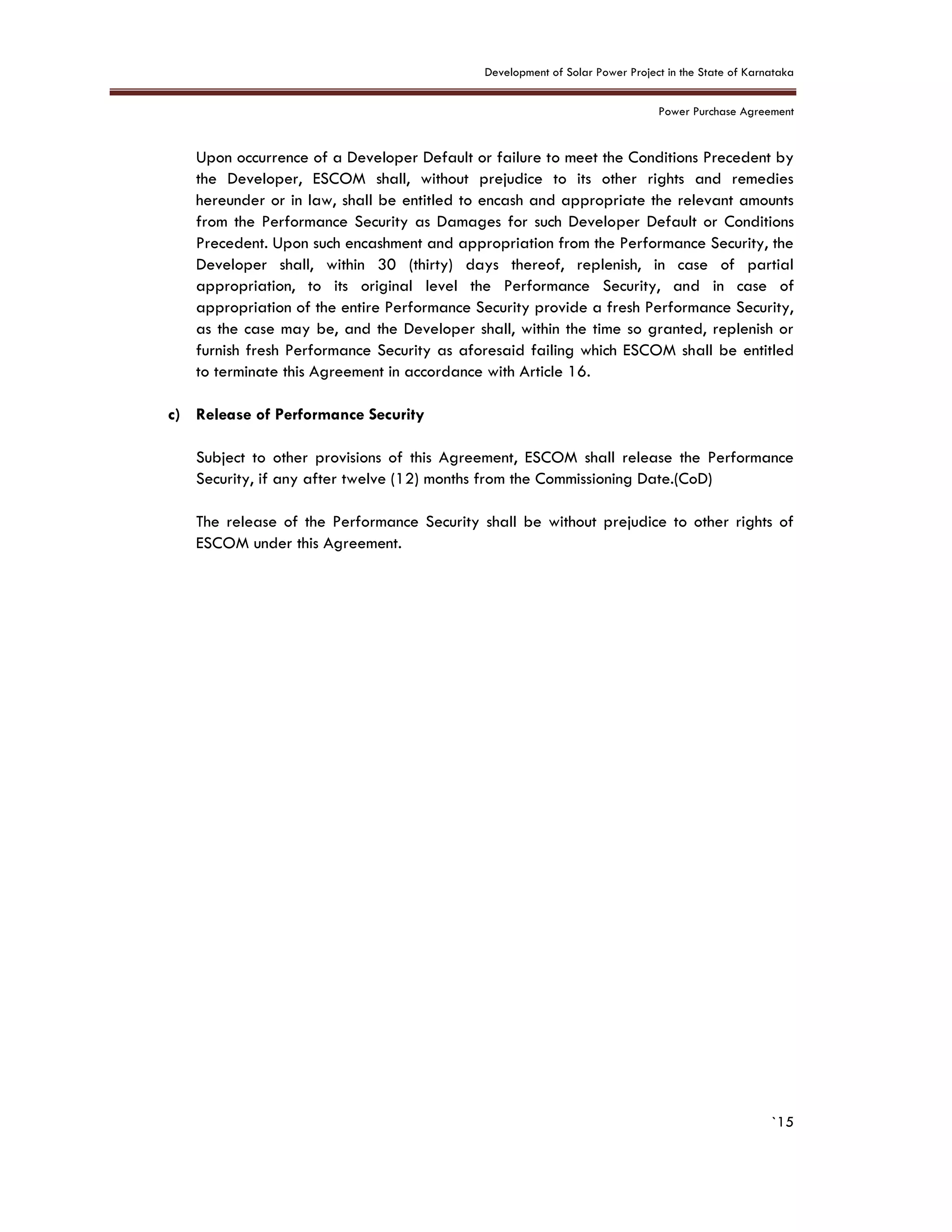 Development of Solar Power Project in the State of Karnataka
Power Purchase Agreement
`15
Upon occurrence of a Developer Default or failure to meet the Conditions Precedent by
the Developer, ESCOM shall, without prejudice to its other rights and remedies
hereunder or in law, shall be entitled to encash and appropriate the relevant amounts
from the Performance Security as Damages for such Developer Default or Conditions
Precedent. Upon such encashment and appropriation from the Performance Security, the
Developer shall, within 30 (thirty) days thereof, replenish, in case of partial
appropriation, to its original level the Performance Security, and in case of
appropriation of the entire Performance Security provide a fresh Performance Security,
as the case may be, and the Developer shall, within the time so granted, replenish or
furnish fresh Performance Security as aforesaid failing which ESCOM shall be entitled
to terminate this Agreement in accordance with Article 16.
c) Release of Performance Security
Subject to other provisions of this Agreement, ESCOM shall release the Performance
Security, if any after twelve (12) months from the Commissioning Date.(CoD)
The release of the Performance Security shall be without prejudice to other rights of
ESCOM under this Agreement.
 