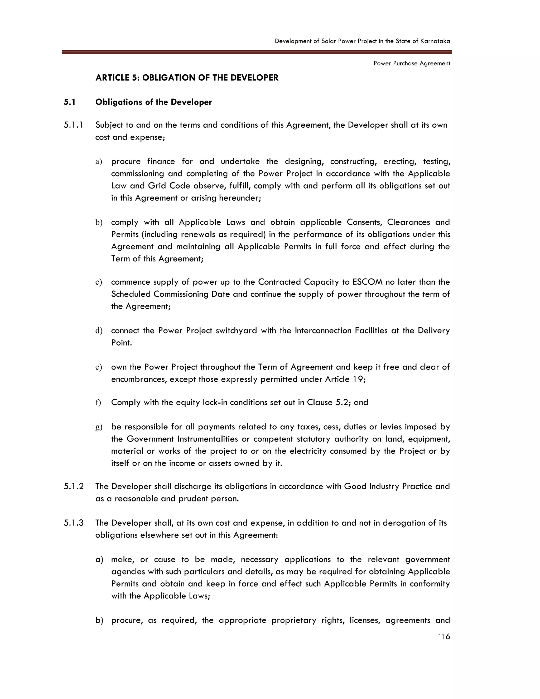 Development of Solar Power Project in the State of Karnataka
Power Purchase Agreement
`16
5. ARTICLE 5: OBLIGATION OF THE DEVELOPER
5.1 Obligations of the Developer
5.1.1 Subject to and on the terms and conditions of this Agreement, the Developer shall at its own
cost and expense;
a) procure finance for and undertake the designing, constructing, erecting, testing,
commissioning and completing of the Power Project in accordance with the Applicable
Law and Grid Code observe, fulfill, comply with and perform all its obligations set out
in this Agreement or arising hereunder;
b) comply with all Applicable Laws and obtain applicable Consents, Clearances and
Permits (including renewals as required) in the performance of its obligations under this
Agreement and maintaining all Applicable Permits in full force and effect during the
Term of this Agreement;
c) commence supply of power up to the Contracted Capacity to ESCOM no later than the
Scheduled Commissioning Date and continue the supply of power throughout the term of
the Agreement;
d) connect the Power Project switchyard with the Interconnection Facilities at the Delivery
Point.
e) own the Power Project throughout the Term of Agreement and keep it free and clear of
encumbrances, except those expressly permitted under Article 19;
f) Comply with the equity lock-in conditions set out in Clause 5.2; and
g) be responsible for all payments related to any taxes, cess, duties or levies imposed by
the Government Instrumentalities or competent statutory authority on land, equipment,
material or works of the project to or on the electricity consumed by the Project or by
itself or on the income or assets owned by it.
5.1.2 The Developer shall discharge its obligations in accordance with Good Industry Practice and
as a reasonable and prudent person.
5.1.3 The Developer shall, at its own cost and expense, in addition to and not in derogation of its
obligations elsewhere set out in this Agreement:
a) make, or cause to be made, necessary applications to the relevant government
agencies with such particulars and details, as may be required for obtaining Applicable
Permits and obtain and keep in force and effect such Applicable Permits in conformity
with the Applicable Laws;
b) procure, as required, the appropriate proprietary rights, licenses, agreements and
 