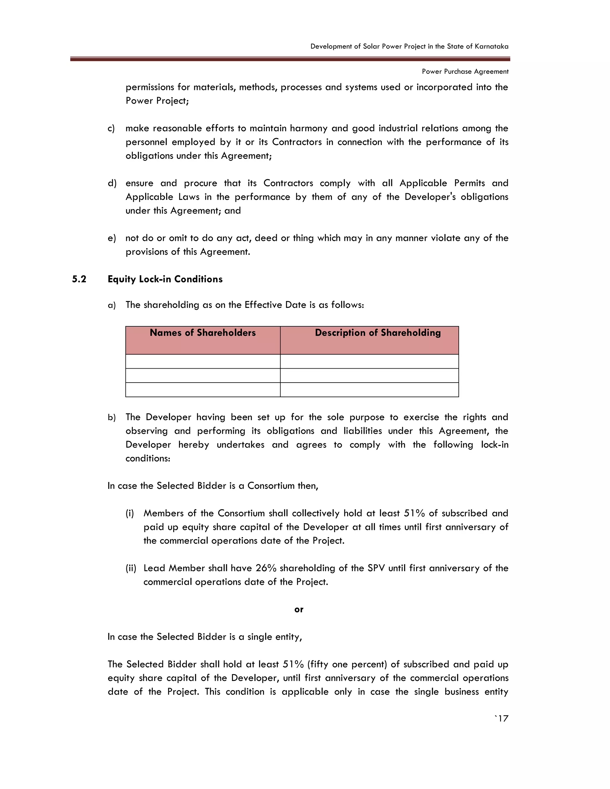 Development of Solar Power Project in the State of Karnataka
Power Purchase Agreement
`17
permissions for materials, methods, processes and systems used or incorporated into the
Power Project;
c) make reasonable efforts to maintain harmony and good industrial relations among the
personnel employed by it or its Contractors in connection with the performance of its
obligations under this Agreement;
d) ensure and procure that its Contractors comply with all Applicable Permits and
Applicable Laws in the performance by them of any of the Developer's obligations
under this Agreement; and
e) not do or omit to do any act, deed or thing which may in any manner violate any of the
provisions of this Agreement.
5.2 Equity Lock-in Conditions
a) The shareholding as on the Effective Date is as follows:
Names of Shareholders Description of Shareholding
b) The Developer having been set up for the sole purpose to exercise the rights and
observing and performing its obligations and liabilities under this Agreement, the
Developer hereby undertakes and agrees to comply with the following lock-in
conditions:
In case the Selected Bidder is a Consortium then,
(i) Members of the Consortium shall collectively hold at least 51% of subscribed and
paid up equity share capital of the Developer at all times until first anniversary of
the commercial operations date of the Project.
(ii) Lead Member shall have 26% shareholding of the SPV until first anniversary of the
commercial operations date of the Project.
or
In case the Selected Bidder is a single entity,
The Selected Bidder shall hold at least 51% (fifty one percent) of subscribed and paid up
equity share capital of the Developer, until first anniversary of the commercial operations
date of the Project. This condition is applicable only in case the single business entity
 