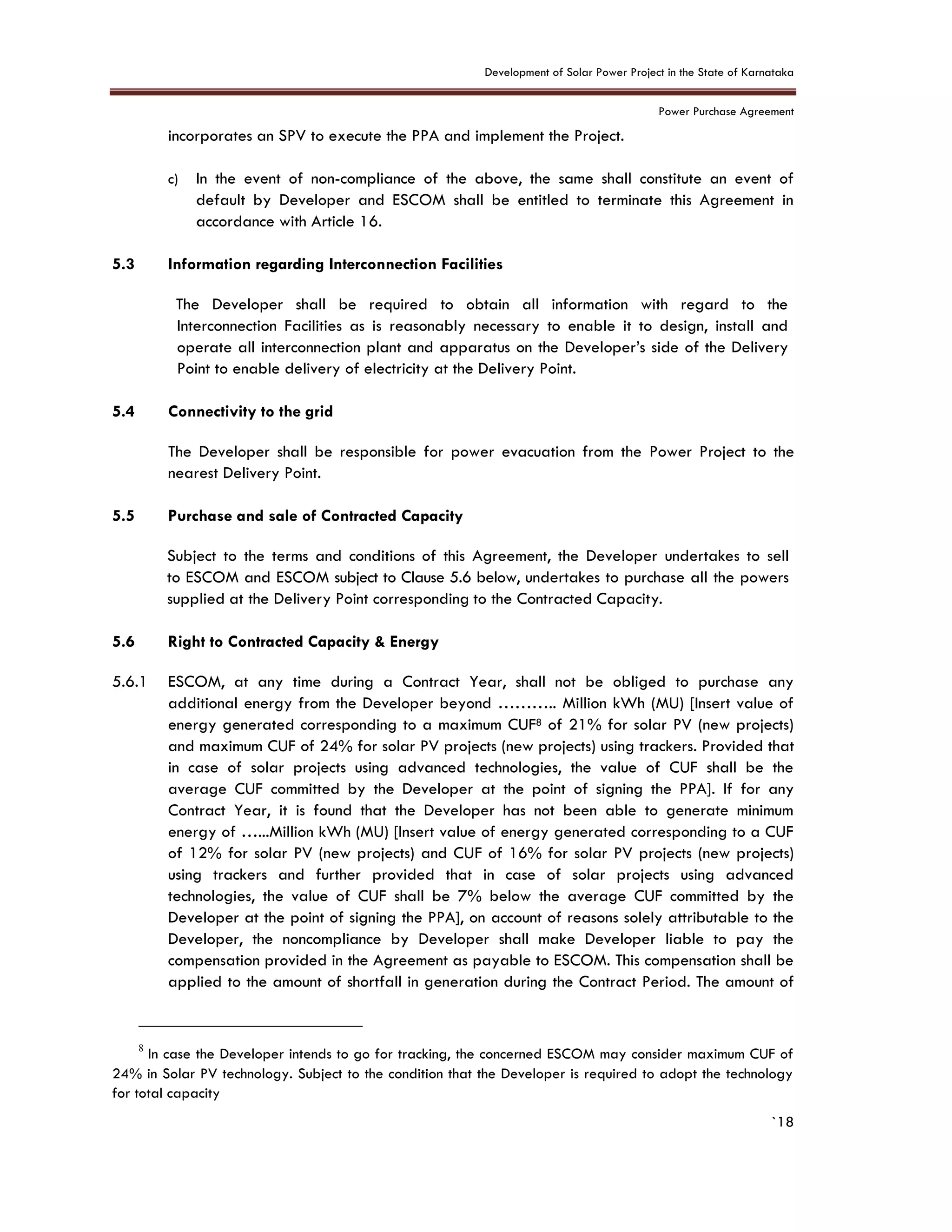 Development of Solar Power Project in the State of Karnataka
Power Purchase Agreement
`18
incorporates an SPV to execute the PPA and implement the Project.
c) In the event of non-compliance of the above, the same shall constitute an event of
default by Developer and ESCOM shall be entitled to terminate this Agreement in
accordance with Article 16.
5.3 Information regarding Interconnection Facilities
The Developer shall be required to obtain all information with regard to the
Interconnection Facilities as is reasonably necessary to enable it to design, install and
operate all interconnection plant and apparatus on the Developer’s side of the Delivery
Point to enable delivery of electricity at the Delivery Point.
5.4 Connectivity to the grid
The Developer shall be responsible for power evacuation from the Power Project to the
nearest Delivery Point.
5.5 Purchase and sale of Contracted Capacity
Subject to the terms and conditions of this Agreement, the Developer undertakes to sell
to ESCOM and ESCOM subject to Clause 5.6 below, undertakes to purchase all the powers
supplied at the Delivery Point corresponding to the Contracted Capacity.
5.6 Right to Contracted Capacity & Energy
5.6.1 ESCOM, at any time during a Contract Year, shall not be obliged to purchase any
additional energy from the Developer beyond ……….. Million kWh (MU) [Insert value of
energy generated corresponding to a maximum CUF8 of 21% for solar PV (new projects)
and maximum CUF of 24% for solar PV projects (new projects) using trackers. Provided that
in case of solar projects using advanced technologies, the value of CUF shall be the
average CUF committed by the Developer at the point of signing the PPA]. If for any
Contract Year, it is found that the Developer has not been able to generate minimum
energy of …...Million kWh (MU) [Insert value of energy generated corresponding to a CUF
of 12% for solar PV (new projects) and CUF of 16% for solar PV projects (new projects)
using trackers and further provided that in case of solar projects using advanced
technologies, the value of CUF shall be 7% below the average CUF committed by the
Developer at the point of signing the PPA], on account of reasons solely attributable to the
Developer, the noncompliance by Developer shall make Developer liable to pay the
compensation provided in the Agreement as payable to ESCOM. This compensation shall be
applied to the amount of shortfall in generation during the Contract Period. The amount of
8
In case the Developer intends to go for tracking, the concerned ESCOM may consider maximum CUF of
24% in Solar PV technology. Subject to the condition that the Developer is required to adopt the technology
for total capacity
 