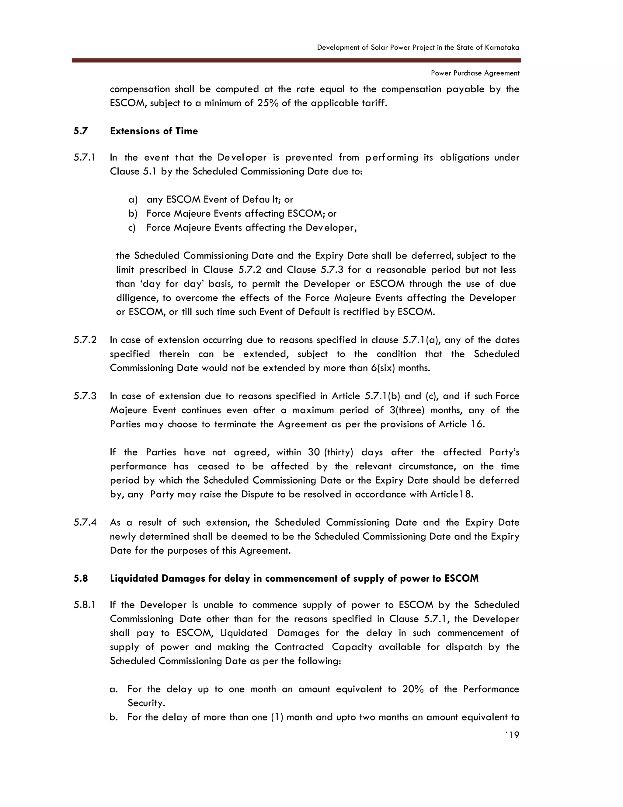 Development of Solar Power Project in the State of Karnataka
Power Purchase Agreement
`19
compensation shall be computed at the rate equal to the compensation payable by the
ESCOM, subject to a minimum of 25% of the applicable tariff.
5.7 Extensions of Time
5.7.1 In the event that the Developer is prevented from performing its obligations under
Clause 5.1 by the Scheduled Commissioning Date due to:
a) any ESCOM Event of Defau lt; or
b) Force Majeure Events affecting ESCOM; or
c) Force Majeure Events affecting the Developer,
the Scheduled Commissioning Date and the Expiry Date shall be deferred, subject to the
limit prescribed in Clause 5.7.2 and Clause 5.7.3 for a reasonable period but not less
than ‘day for day’ basis, to permit the Developer or ESCOM through the use of due
diligence, to overcome the effects of the Force Majeure Events affecting the Developer
or ESCOM, or till such time such Event of Default is rectified by ESCOM.
5.7.2 In case of extension occurring due to reasons specified in clause 5.7.1(a), any of the dates
specified therein can be extended, subject to the condition that the Scheduled
Commissioning Date would not be extended by more than 6(six) months.
5.7.3 In case of extension due to reasons specified in Article 5.7.1(b) and (c), and if such Force
Majeure Event continues even after a maximum period of 3(three) months, any of the
Parties may choose to terminate the Agreement as per the provisions of Article 16.
If the Parties have not agreed, within 30 (thirty) days after the affected Party’s
performance has ceased to be affected by the relevant circumstance, on the time
period by which the Scheduled Commissioning Date or the Expiry Date should be deferred
by, any Party may raise the Dispute to be resolved in accordance with Article18.
5.7.4 As a result of such extension, the Scheduled Commissioning Date and the Expiry Date
newly determined shall be deemed to be the Scheduled Commissioning Date and the Expiry
Date for the purposes of this Agreement.
5.8 Liquidated Damages for delay in commencement of supply of power to ESCOM
5.8.1 If the Developer is unable to commence supply of power to ESCOM by the Scheduled
Commissioning Date other than for the reasons specified in Clause 5.7.1, the Developer
shall pay to ESCOM, Liquidated Damages for the delay in such commencement of
supply of power and making the Contracted Capacity available for dispatch by the
Scheduled Commissioning Date as per the following:
a. For the delay up to one month an amount equivalent to 20% of the Performance
Security.
b. For the delay of more than one (1) month and upto two months an amount equivalent to
 