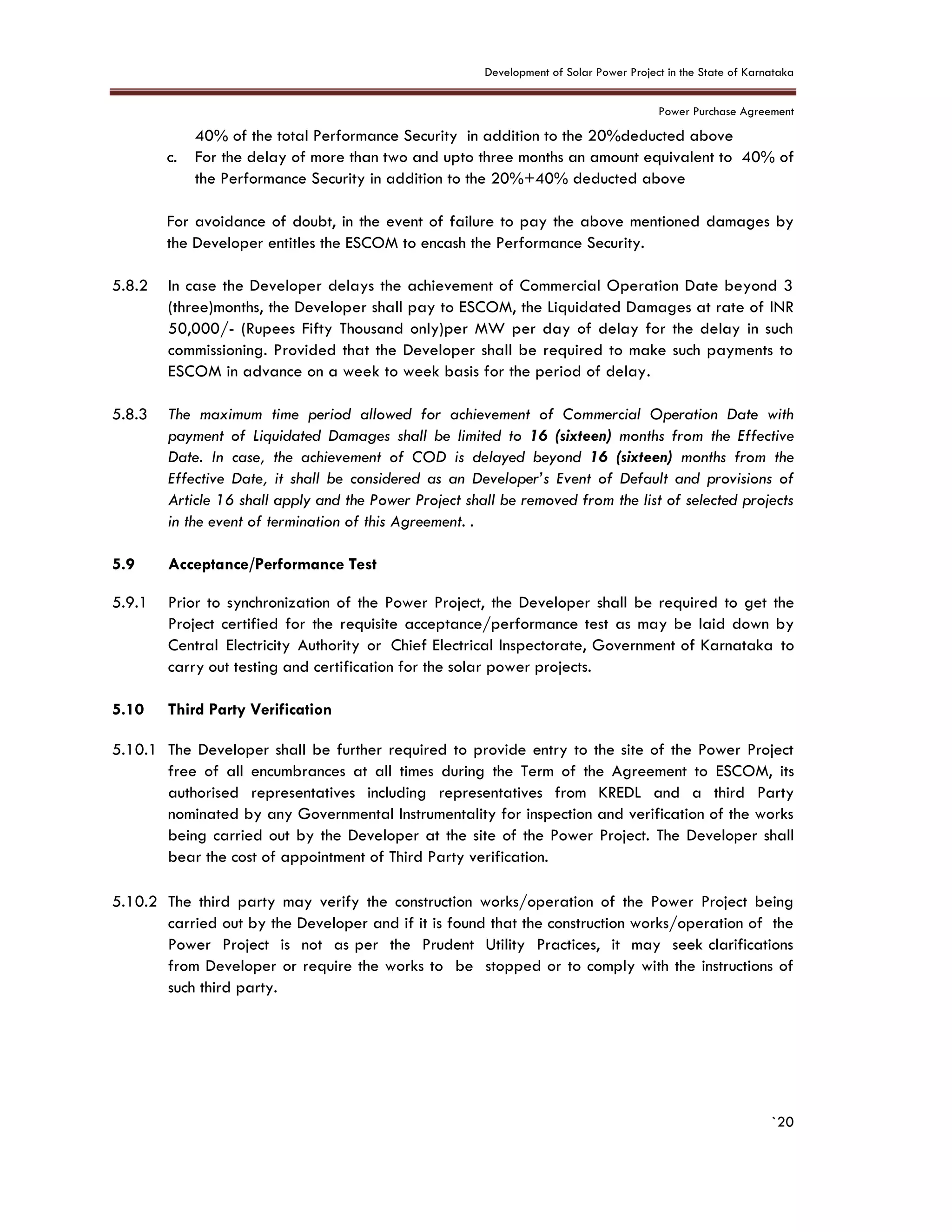 Development of Solar Power Project in the State of Karnataka
Power Purchase Agreement
`20
40% of the total Performance Security in addition to the 20%deducted above
c. For the delay of more than two and upto three months an amount equivalent to 40% of
the Performance Security in addition to the 20%+40% deducted above
For avoidance of doubt, in the event of failure to pay the above mentioned damages by
the Developer entitles the ESCOM to encash the Performance Security.
5.8.2 In case the Developer delays the achievement of Commercial Operation Date beyond 3
(three)months, the Developer shall pay to ESCOM, the Liquidated Damages at rate of INR
50,000/- (Rupees Fifty Thousand only)per MW per day of delay for the delay in such
commissioning. Provided that the Developer shall be required to make such payments to
ESCOM in advance on a week to week basis for the period of delay.
5.8.3 The maximum time period allowed for achievement of Commercial Operation Date with
payment of Liquidated Damages shall be limited to 16 (sixteen) months from the Effective
Date. In case, the achievement of COD is delayed beyond 16 (sixteen) months from the
Effective Date, it shall be considered as an Developer’s Event of Default and provisions of
Article 16 shall apply and the Power Project shall be removed from the list of selected projects
in the event of termination of this Agreement. .
5.9 Acceptance/Performance Test
5.9.1 Prior to synchronization of the Power Project, the Developer shall be required to get the
Project certified for the requisite acceptance/performance test as may be laid down by
Central Electricity Authority or Chief Electrical Inspectorate, Government of Karnataka to
carry out testing and certification for the solar power projects.
5.10 Third Party Verification
5.10.1 The Developer shall be further required to provide entry to the site of the Power Project
free of all encumbrances at all times during the Term of the Agreement to ESCOM, its
authorised representatives including representatives from KREDL and a third Party
nominated by any Governmental Instrumentality for inspection and verification of the works
being carried out by the Developer at the site of the Power Project. The Developer shall
bear the cost of appointment of Third Party verification.
5.10.2 The third party may verify the construction works/operation of the Power Project being
carried out by the Developer and if it is found that the construction works/operation of the
Power Project is not as per the Prudent Utility Practices, it may seek clarifications
from Developer or require the works to be stopped or to comply with the instructions of
such third party.
 