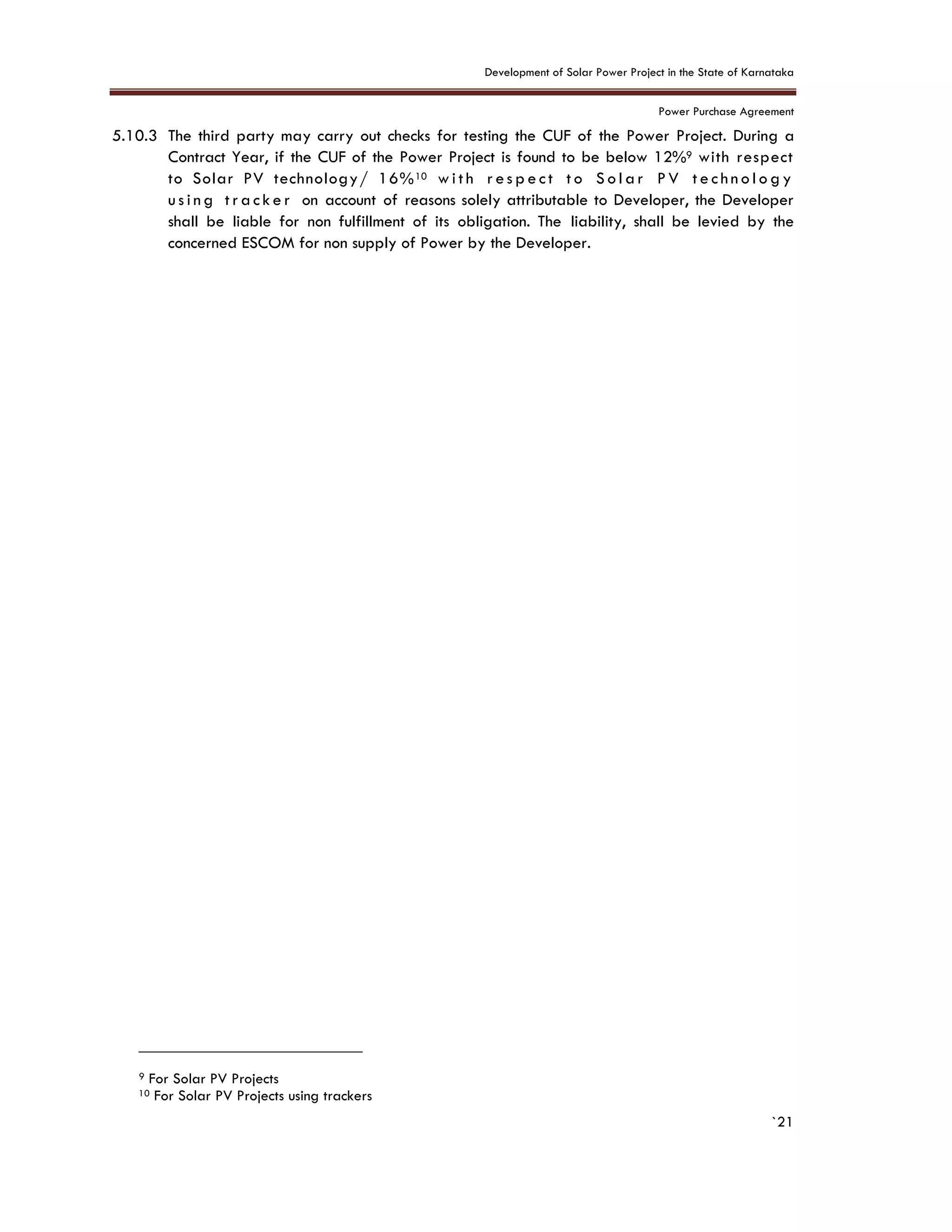 Development of Solar Power Project in the State of Karnataka
Power Purchase Agreement
`21
5.10.3 The third party may carry out checks for testing the CUF of the Power Project. During a
Contract Year, if the CUF of the Power Project is found to be below 12%9 with respect
to Solar PV technology/ 16%10 w i t h r e s p e ct t o S o l a r P V t e c hn o l o g y
u s i n g t r a c k e r on account of reasons solely attributable to Developer, the Developer
shall be liable for non fulfillment of its obligation. The liability, shall be levied by the
concerned ESCOM for non supply of Power by the Developer.
9 For Solar PV Projects
10 For Solar PV Projects using trackers
 