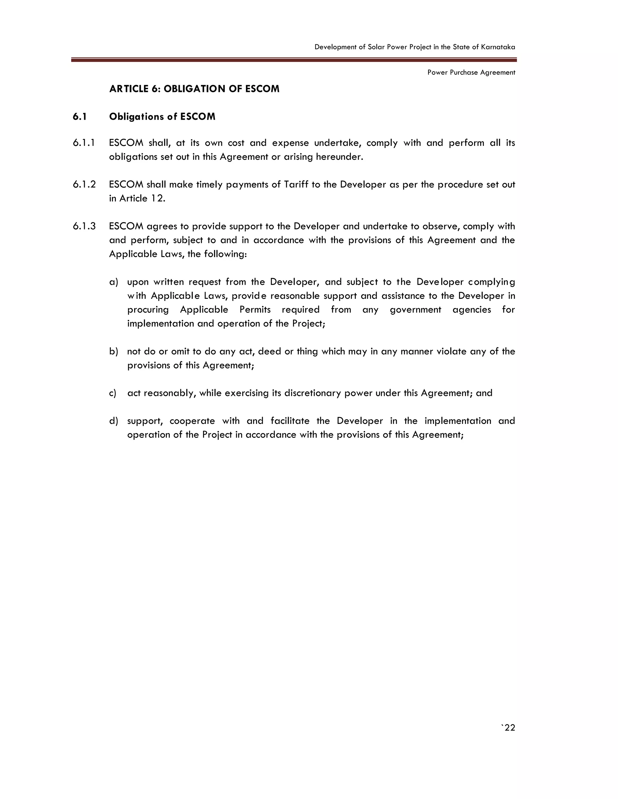Development of Solar Power Project in the State of Karnataka
Power Purchase Agreement
`22
6. ARTICLE 6: OBLIGATION OF ESCOM
6.1 Obligations of ESCOM
6.1.1 ESCOM shall, at its own cost and expense undertake, comply with and perform all its
obligations set out in this Agreement or arising hereunder.
6.1.2 ESCOM shall make timely payments of Tariff to the Developer as per the procedure set out
in Article 12.
6.1.3 ESCOM agrees to provide support to the Developer and undertake to observe, comply with
and perform, subject to and in accordance with the provisions of this Agreement and the
Applicable Laws, the following:
a) upon written request from the Developer, and subject to the Developer complying
with Applicable Laws, provide reasonable support and assistance to the Developer in
procuring Applicable Permits required from any government agencies for
implementation and operation of the Project;
b) not do or omit to do any act, deed or thing which may in any manner violate any of the
provisions of this Agreement;
c) act reasonably, while exercising its discretionary power under this Agreement; and
d) support, cooperate with and facilitate the Developer in the implementation and
operation of the Project in accordance with the provisions of this Agreement;
 