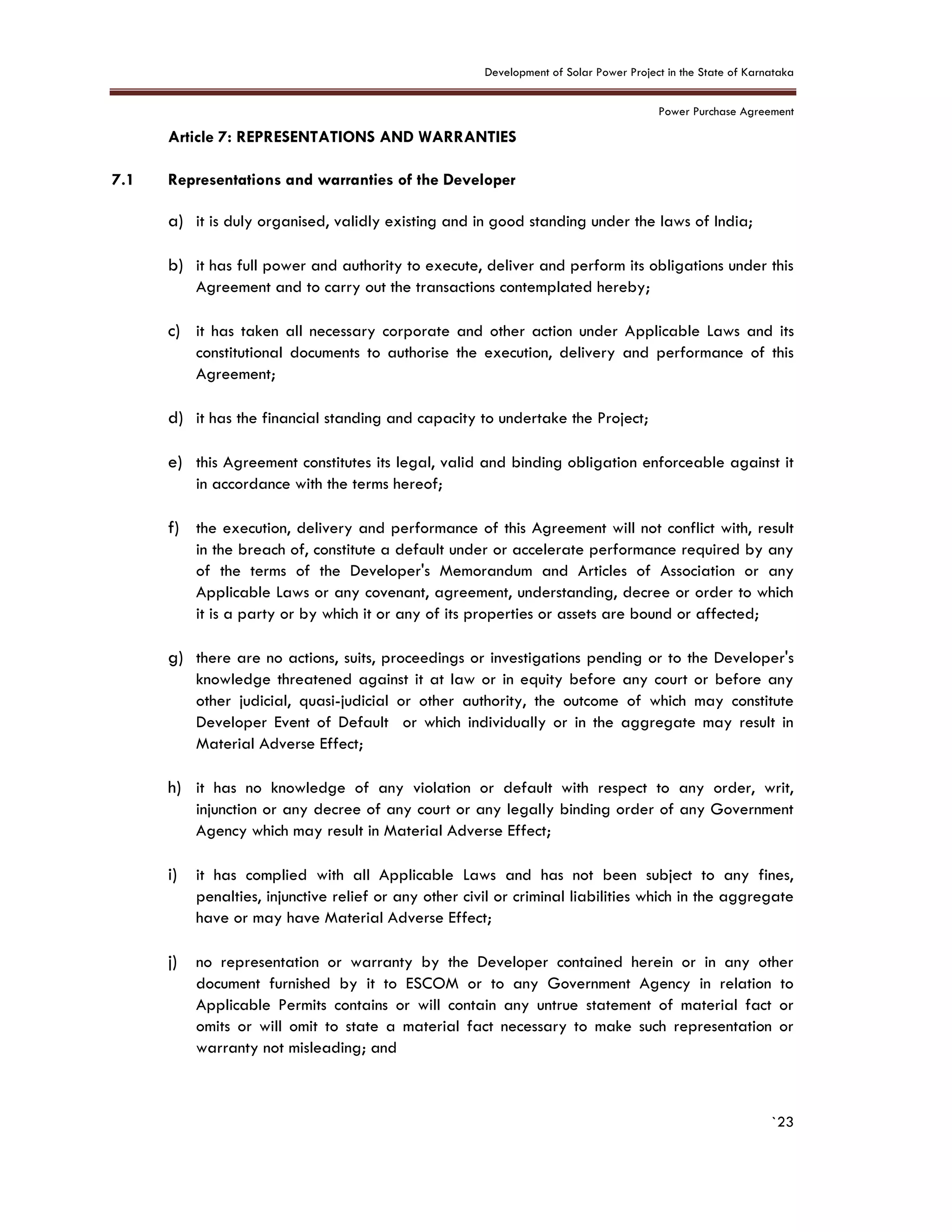 Development of Solar Power Project in the State of Karnataka
Power Purchase Agreement
`23
7. Article 7: REPRESENTATIONS AND WARRANTIES
7.1 Representations and warranties of the Developer
a) it is duly organised, validly existing and in good standing under the laws of India;
b) it has full power and authority to execute, deliver and perform its obligations under this
Agreement and to carry out the transactions contemplated hereby;
c) it has taken all necessary corporate and other action under Applicable Laws and its
constitutional documents to authorise the execution, delivery and performance of this
Agreement;
d) it has the financial standing and capacity to undertake the Project;
e) this Agreement constitutes its legal, valid and binding obligation enforceable against it
in accordance with the terms hereof;
f) the execution, delivery and performance of this Agreement will not conflict with, result
in the breach of, constitute a default under or accelerate performance required by any
of the terms of the Developer's Memorandum and Articles of Association or any
Applicable Laws or any covenant, agreement, understanding, decree or order to which
it is a party or by which it or any of its properties or assets are bound or affected;
g) there are no actions, suits, proceedings or investigations pending or to the Developer's
knowledge threatened against it at law or in equity before any court or before any
other judicial, quasi-judicial or other authority, the outcome of which may constitute
Developer Event of Default or which individually or in the aggregate may result in
Material Adverse Effect;
h) it has no knowledge of any violation or default with respect to any order, writ,
injunction or any decree of any court or any legally binding order of any Government
Agency which may result in Material Adverse Effect;
i) it has complied with all Applicable Laws and has not been subject to any fines,
penalties, injunctive relief or any other civil or criminal liabilities which in the aggregate
have or may have Material Adverse Effect;
j) no representation or warranty by the Developer contained herein or in any other
document furnished by it to ESCOM or to any Government Agency in relation to
Applicable Permits contains or will contain any untrue statement of material fact or
omits or will omit to state a material fact necessary to make such representation or
warranty not misleading; and
 