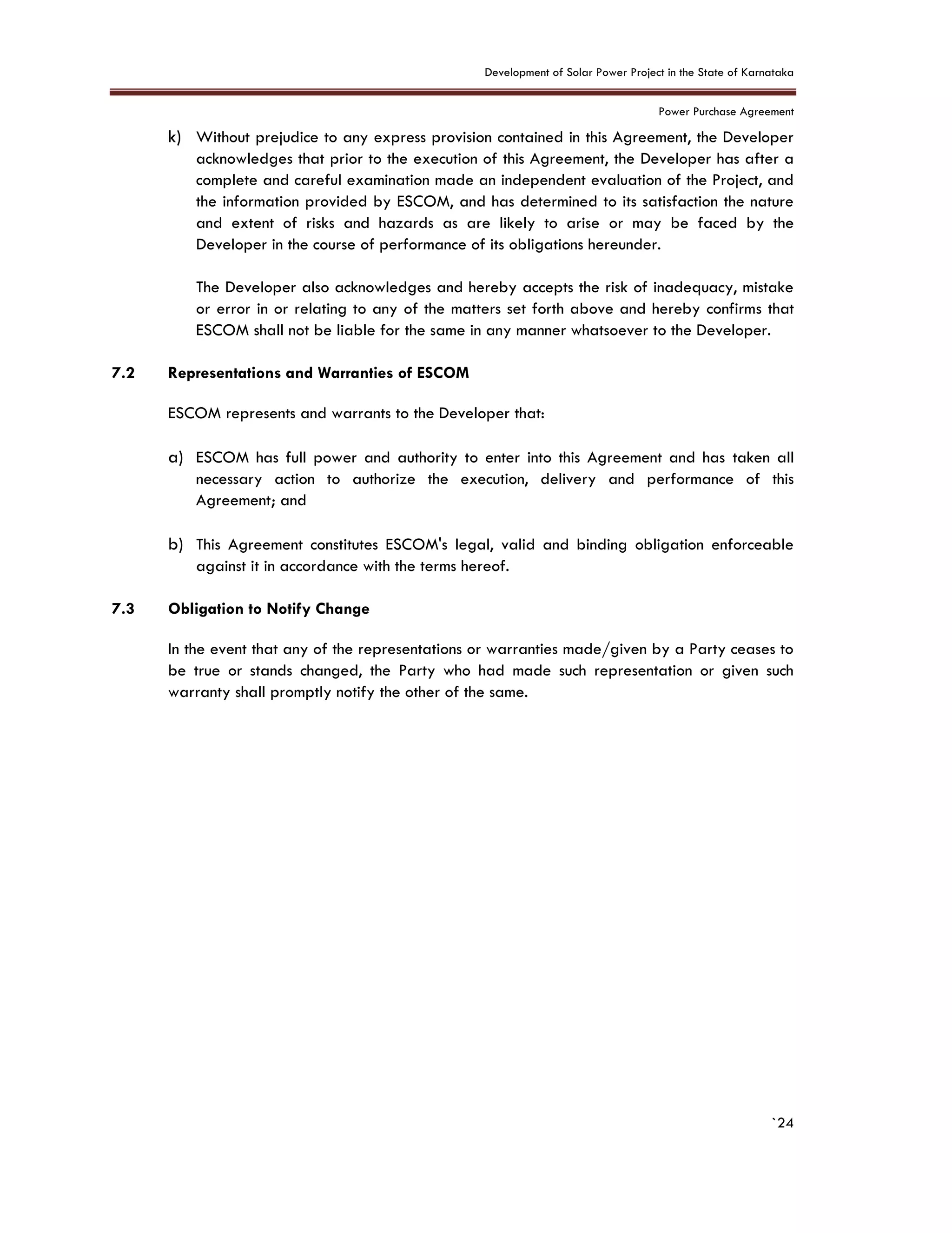 Development of Solar Power Project in the State of Karnataka
Power Purchase Agreement
`24
k) Without prejudice to any express provision contained in this Agreement, the Developer
acknowledges that prior to the execution of this Agreement, the Developer has after a
complete and careful examination made an independent evaluation of the Project, and
the information provided by ESCOM, and has determined to its satisfaction the nature
and extent of risks and hazards as are likely to arise or may be faced by the
Developer in the course of performance of its obligations hereunder.
The Developer also acknowledges and hereby accepts the risk of inadequacy, mistake
or error in or relating to any of the matters set forth above and hereby confirms that
ESCOM shall not be liable for the same in any manner whatsoever to the Developer.
7.2 Representations and Warranties of ESCOM
ESCOM represents and warrants to the Developer that:
a) ESCOM has full power and authority to enter into this Agreement and has taken all
necessary action to authorize the execution, delivery and performance of this
Agreement; and
b) This Agreement constitutes ESCOM's legal, valid and binding obligation enforceable
against it in accordance with the terms hereof.
7.3 Obligation to Notify Change
In the event that any of the representations or warranties made/given by a Party ceases to
be true or stands changed, the Party who had made such representation or given such
warranty shall promptly notify the other of the same.
 