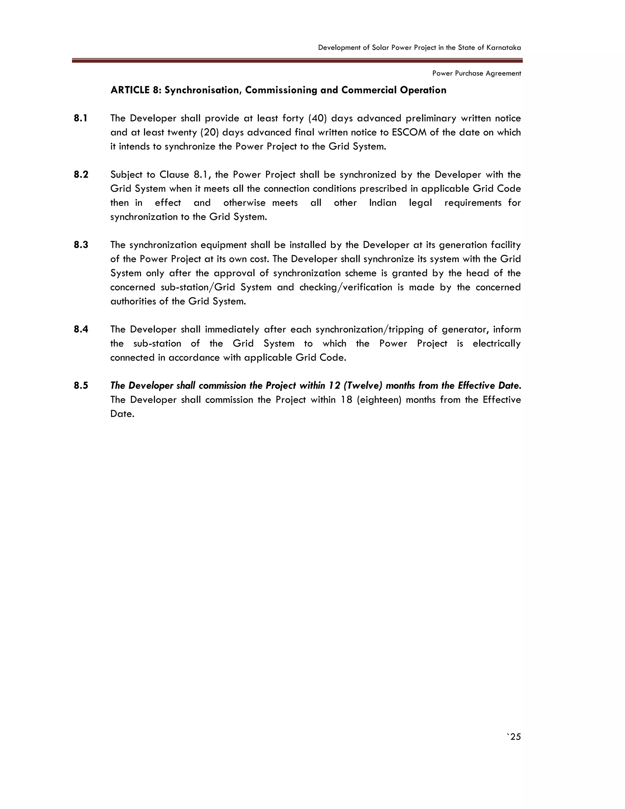 Development of Solar Power Project in the State of Karnataka
Power Purchase Agreement
`25
8. ARTICLE 8: Synchronisation, Commissioning and Commercial Operation
8.1 The Developer shall provide at least forty (40) days advanced preliminary written notice
and at least twenty (20) days advanced final written notice to ESCOM of the date on which
it intends to synchronize the Power Project to the Grid System.
8.2 Subject to Clause 8.1, the Power Project shall be synchronized by the Developer with the
Grid System when it meets all the connection conditions prescribed in applicable Grid Code
then in effect and otherwise meets all other Indian legal requirements for
synchronization to the Grid System.
8.3 The synchronization equipment shall be installed by the Developer at its generation facility
of the Power Project at its own cost. The Developer shall synchronize its system with the Grid
System only after the approval of synchronization scheme is granted by the head of the
concerned sub-station/Grid System and checking/verification is made by the concerned
authorities of the Grid System.
8.4 The Developer shall immediately after each synchronization/tripping of generator, inform
the sub-station of the Grid System to which the Power Project is electrically
connected in accordance with applicable Grid Code.
8.5 The Developer shall commission the Project within 12 (Twelve) months from the Effective Date.
The Developer shall commission the Project within 18 (eighteen) months from the Effective
Date.
 