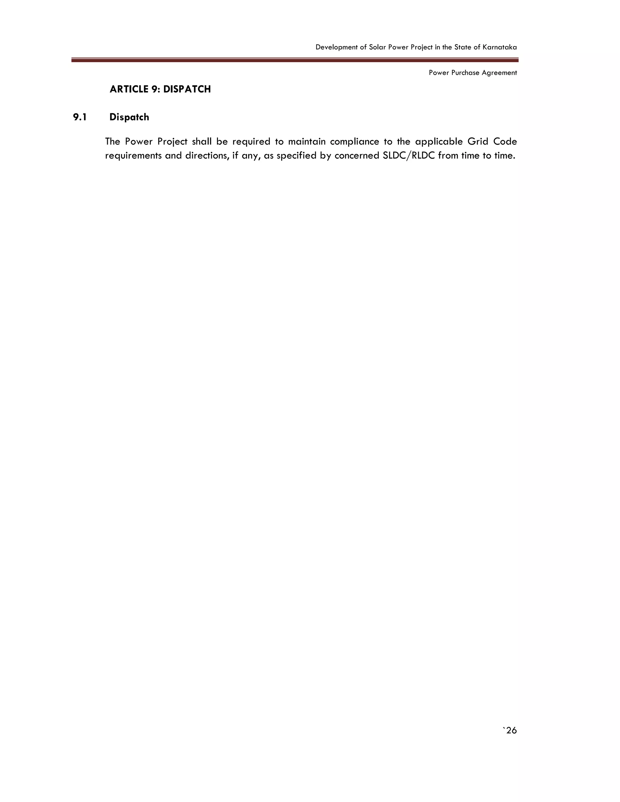 Development of Solar Power Project in the State of Karnataka
Power Purchase Agreement
`26
9. ARTICLE 9: DISPATCH
9.1 Dispatch
The Power Project shall be required to maintain compliance to the applicable Grid Code
requirements and directions, if any, as specified by concerned SLDC/RLDC from time to time.
 