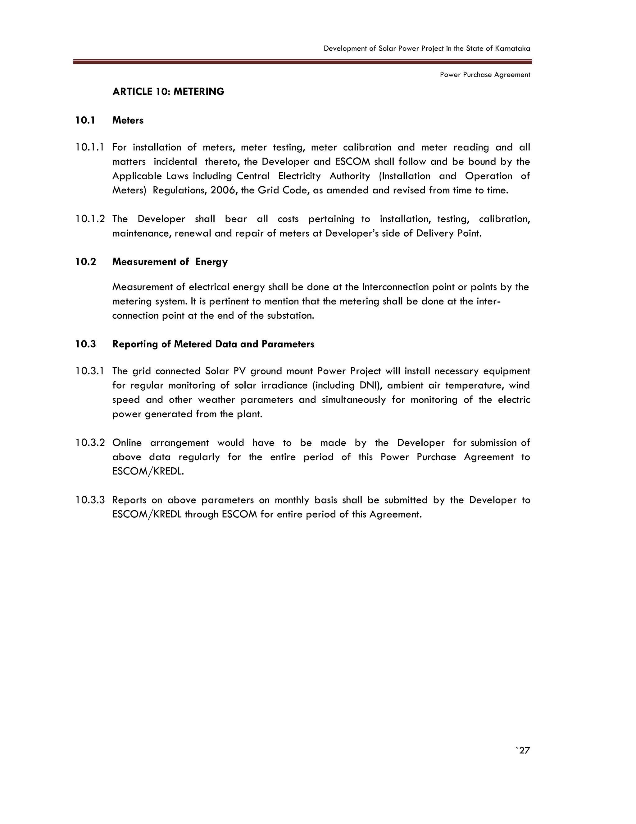 Development of Solar Power Project in the State of Karnataka
Power Purchase Agreement
`27
10. ARTICLE 10: METERING
10.1 Meters
10.1.1 For installation of meters, meter testing, meter calibration and meter reading and all
matters incidental thereto, the Developer and ESCOM shall follow and be bound by the
Applicable Laws including Central Electricity Authority (Installation and Operation of
Meters) Regulations, 2006, the Grid Code, as amended and revised from time to time.
10.1.2 The Developer shall bear all costs pertaining to installation, testing, calibration,
maintenance, renewal and repair of meters at Developer’s side of Delivery Point.
10.2 Measurement of Energy
Measurement of electrical energy shall be done at the Interconnection point or points by the
metering system. It is pertinent to mention that the metering shall be done at the inter-
connection point at the end of the substation.
10.3 Reporting of Metered Data and Parameters
10.3.1 The grid connected Solar PV ground mount Power Project will install necessary equipment
for regular monitoring of solar irradiance (including DNI), ambient air temperature, wind
speed and other weather parameters and simultaneously for monitoring of the electric
power generated from the plant.
10.3.2 Online arrangement would have to be made by the Developer for submission of
above data regularly for the entire period of this Power Purchase Agreement to
ESCOM/KREDL.
10.3.3 Reports on above parameters on monthly basis shall be submitted by the Developer to
ESCOM/KREDL through ESCOM for entire period of this Agreement.
 