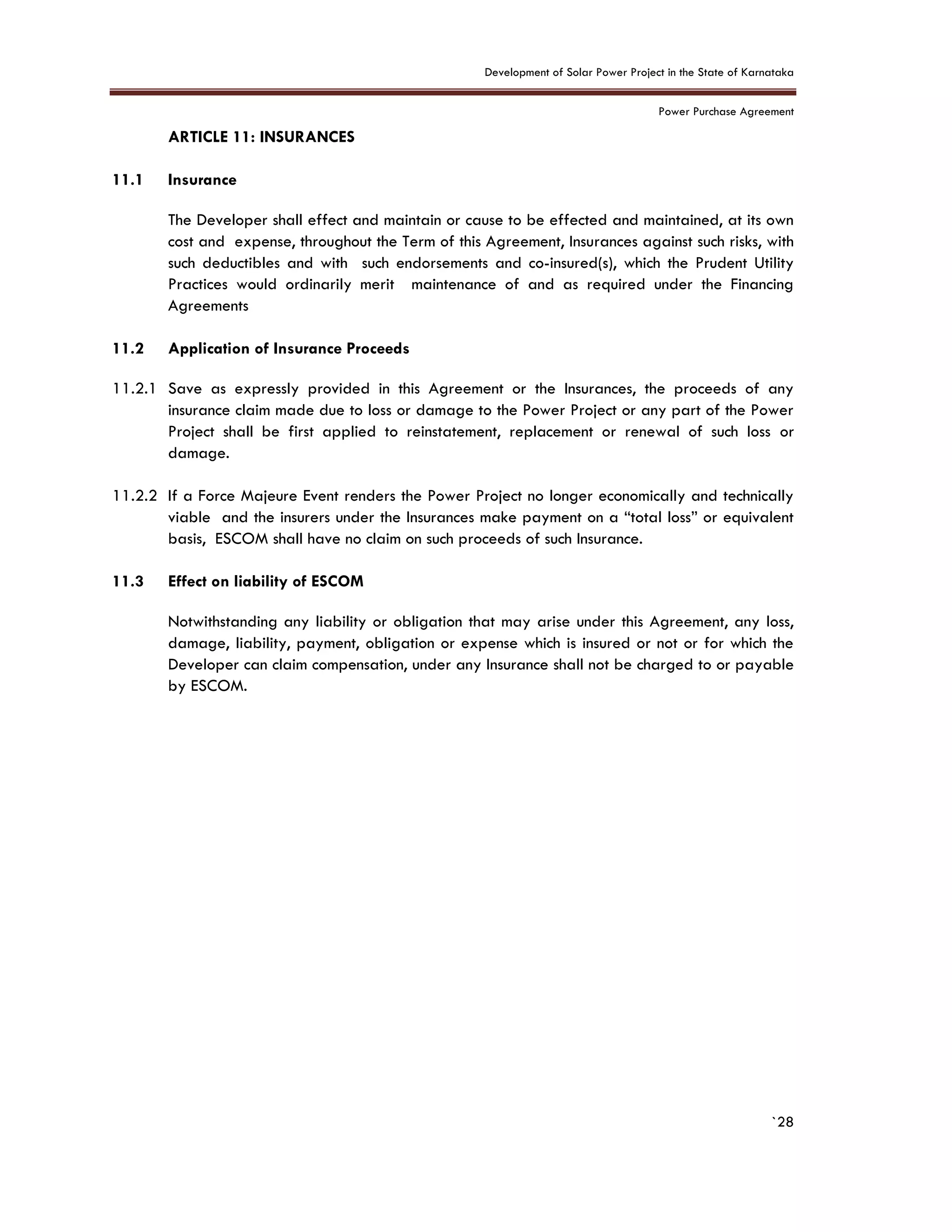 Development of Solar Power Project in the State of Karnataka
Power Purchase Agreement
`28
11. ARTICLE 11: INSURANCES
11.1 Insurance
The Developer shall effect and maintain or cause to be effected and maintained, at its own
cost and expense, throughout the Term of this Agreement, Insurances against such risks, with
such deductibles and with such endorsements and co-insured(s), which the Prudent Utility
Practices would ordinarily merit maintenance of and as required under the Financing
Agreements
11.2 Application of Insurance Proceeds
11.2.1 Save as expressly provided in this Agreement or the Insurances, the proceeds of any
insurance claim made due to loss or damage to the Power Project or any part of the Power
Project shall be first applied to reinstatement, replacement or renewal of such loss or
damage.
11.2.2 If a Force Majeure Event renders the Power Project no longer economically and technically
viable and the insurers under the Insurances make payment on a “total loss” or equivalent
basis, ESCOM shall have no claim on such proceeds of such Insurance.
11.3 Effect on liability of ESCOM
Notwithstanding any liability or obligation that may arise under this Agreement, any loss,
damage, liability, payment, obligation or expense which is insured or not or for which the
Developer can claim compensation, under any Insurance shall not be charged to or payable
by ESCOM.
 