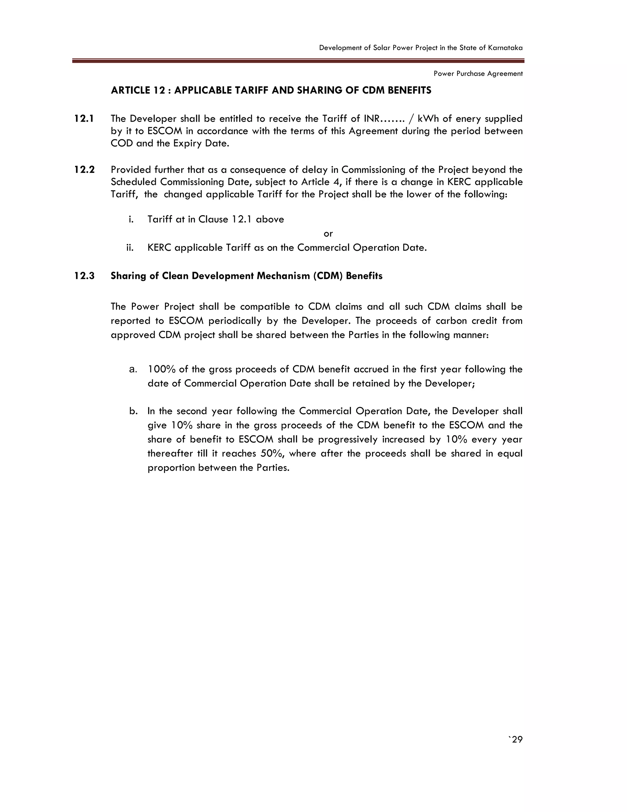 Development of Solar Power Project in the State of Karnataka
Power Purchase Agreement
`29
12. ARTICLE 12 : APPLICABLE TARIFF AND SHARING OF CDM BENEFITS
12.1 The Developer shall be entitled to receive the Tariff of INR……. / kWh of enery supplied
by it to ESCOM in accordance with the terms of this Agreement during the period between
COD and the Expiry Date.
12.2 Provided further that as a consequence of delay in Commissioning of the Project beyond the
Scheduled Commissioning Date, subject to Article 4, if there is a change in KERC applicable
Tariff, the changed applicable Tariff for the Project shall be the lower of the following:
i. Tariff at in Clause 12.1 above
or
ii. KERC applicable Tariff as on the Commercial Operation Date.
12.3 Sharing of Clean Development Mechanism (CDM) Benefits
The Power Project shall be compatible to CDM claims and all such CDM claims shall be
reported to ESCOM periodically by the Developer. The proceeds of carbon credit from
approved CDM project shall be shared between the Parties in the following manner:
a. 100% of the gross proceeds of CDM benefit accrued in the first year following the
date of Commercial Operation Date shall be retained by the Developer;
b. In the second year following the Commercial Operation Date, the Developer shall
give 10% share in the gross proceeds of the CDM benefit to the ESCOM and the
share of benefit to ESCOM shall be progressively increased by 10% every year
thereafter till it reaches 50%, where after the proceeds shall be shared in equal
proportion between the Parties.
 