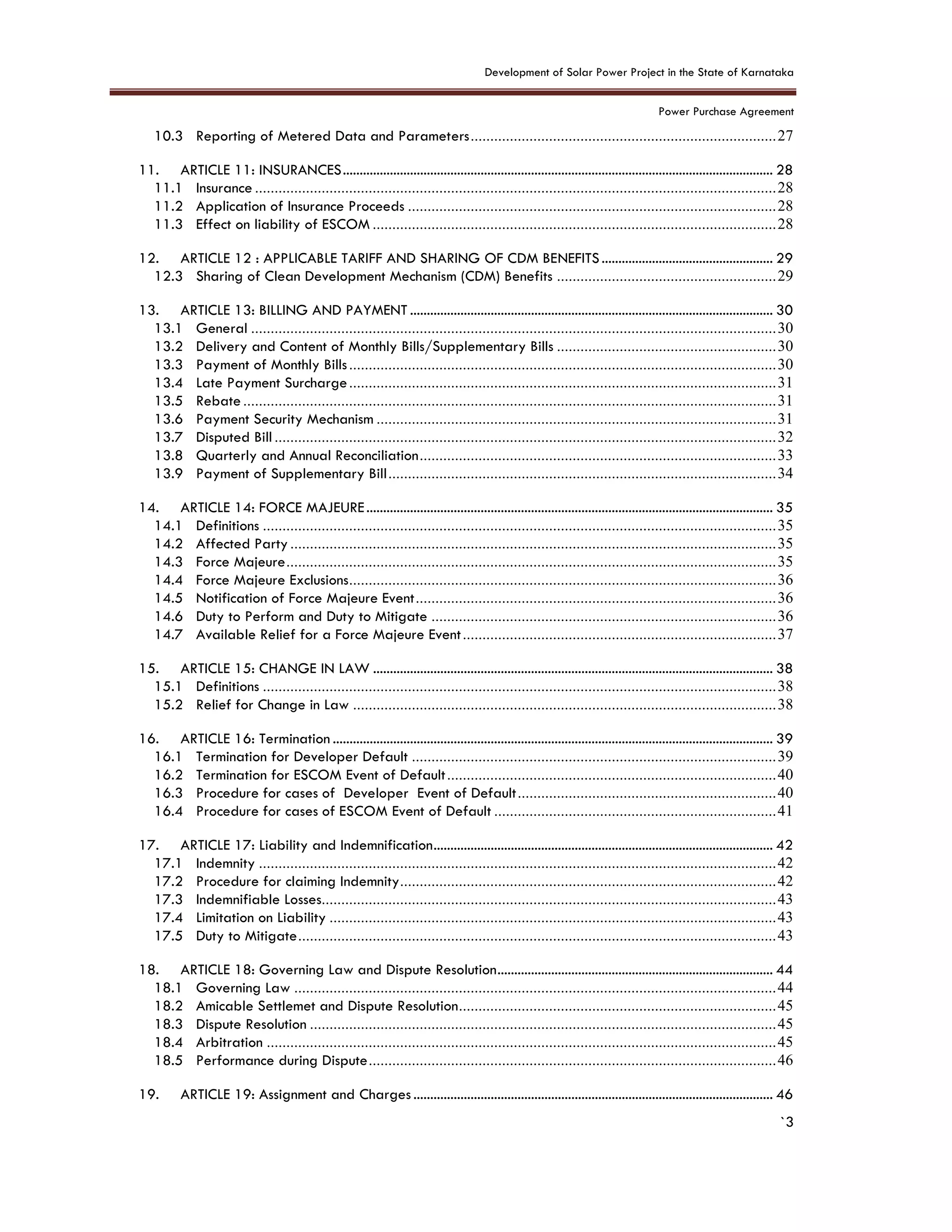 Development of Solar Power Project in the State of Karnataka
Power Purchase Agreement
`3
10.3 Reporting of Metered Data and Parameters..............................................................................27
11. ARTICLE 11: INSURANCES................................................................................................................................ 28
11.1 Insurance .....................................................................................................................................28
11.2 Application of Insurance Proceeds ..............................................................................................28
11.3 Effect on liability of ESCOM .......................................................................................................28
12. ARTICLE 12 : APPLICABLE TARIFF AND SHARING OF CDM BENEFITS................................................... 29
12.3 Sharing of Clean Development Mechanism (CDM) Benefits ........................................................29
13. ARTICLE 13: BILLING AND PAYMENT ............................................................................................................ 30
13.1 General ......................................................................................................................................30
13.2 Delivery and Content of Monthly Bills/Supplementary Bills ........................................................30
13.3 Payment of Monthly Bills.............................................................................................................30
13.4 Late Payment Surcharge.............................................................................................................31
13.5 Rebate........................................................................................................................................31
13.6 Payment Security Mechanism ......................................................................................................31
13.7 Disputed Bill................................................................................................................................32
13.8 Quarterly and Annual Reconciliation...........................................................................................33
13.9 Payment of Supplementary Bill...................................................................................................34
14. ARTICLE 14: FORCE MAJEURE......................................................................................................................... 35
14.1 Definitions ...................................................................................................................................35
14.2 Affected Party............................................................................................................................35
14.3 Force Majeure.............................................................................................................................35
14.4 Force Majeure Exclusions.............................................................................................................36
14.5 Notification of Force Majeure Event............................................................................................36
14.6 Duty to Perform and Duty to Mitigate ........................................................................................36
14.7 Available Relief for a Force Majeure Event................................................................................37
15. ARTICLE 15: CHANGE IN LAW ....................................................................................................................... 38
15.1 Definitions ...................................................................................................................................38
15.2 Relief for Change in Law ............................................................................................................38
16. ARTICLE 16: Termination ................................................................................................................................... 39
16.1 Termination for Developer Default .............................................................................................39
16.2 Termination for ESCOM Event of Default....................................................................................40
16.3 Procedure for cases of Developer Event of Default..................................................................40
16.4 Procedure for cases of ESCOM Event of Default ........................................................................41
17. ARTICLE 17: Liability and Indemnification..................................................................................................... 42
17.1 Indemnity ....................................................................................................................................42
17.2 Procedure for claiming Indemnity................................................................................................42
17.3 Indemnifiable Losses....................................................................................................................43
17.4 Limitation on Liability ..................................................................................................................43
17.5 Duty to Mitigate..........................................................................................................................43
18. ARTICLE 18: Governing Law and Dispute Resolution.................................................................................. 44
18.1 Governing Law ...........................................................................................................................44
18.2 Amicable Settlemet and Dispute Resolution.................................................................................45
18.3 Dispute Resolution .......................................................................................................................45
18.4 Arbitration ..................................................................................................................................45
18.5 Performance during Dispute........................................................................................................46
19. ARTICLE 19: Assignment and Charges ........................................................................................................... 46
 